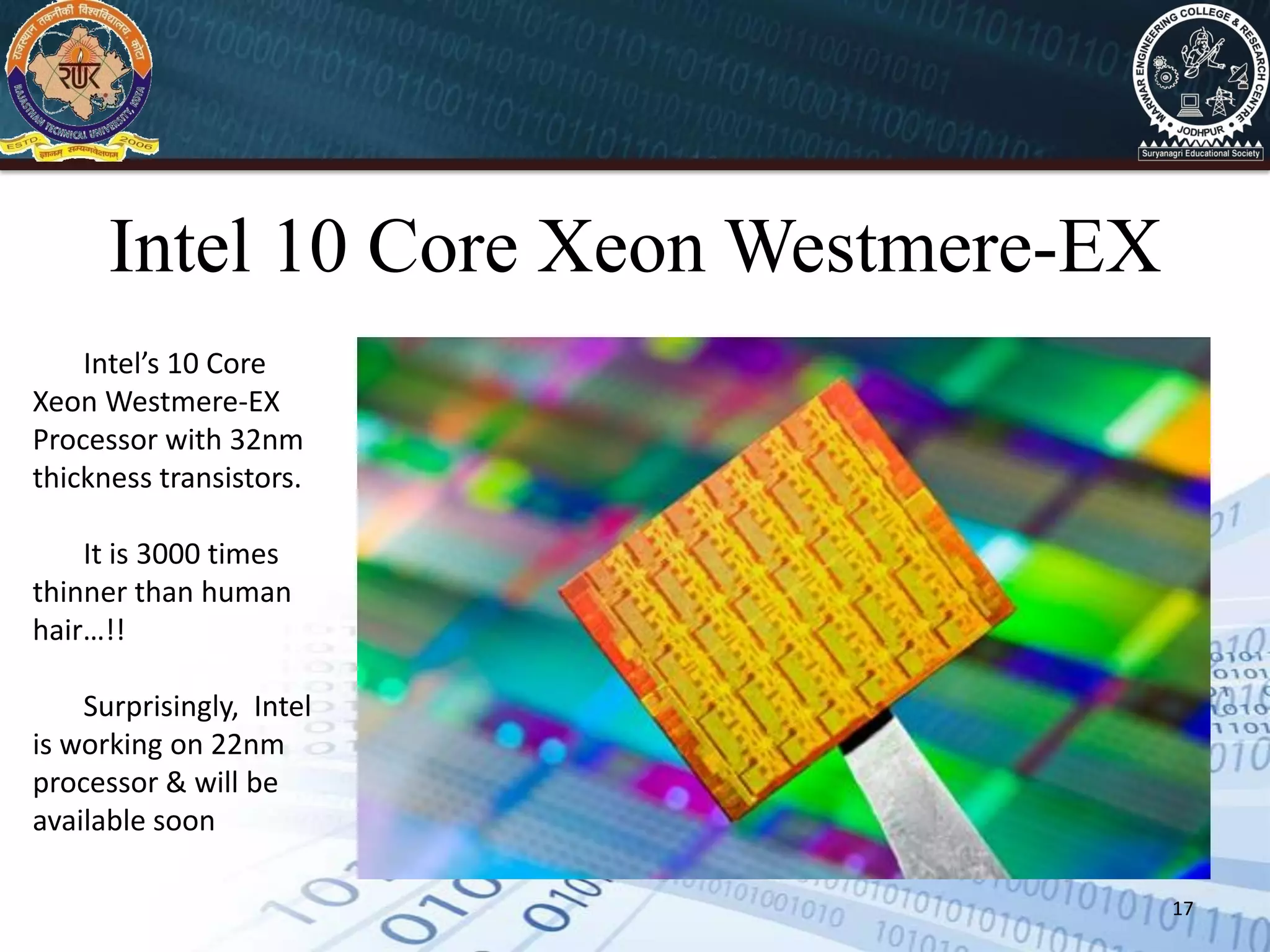 17
Intel 10 Core Xeon Westmere-EX
Intel’s 10 Core
Xeon Westmere-EX
Processor with 32nm
thickness transistors.
It is 3000 times
thinner than human
hair…!!
Surprisingly, Intel
is working on 22nm
processor & will be
available soon
 
