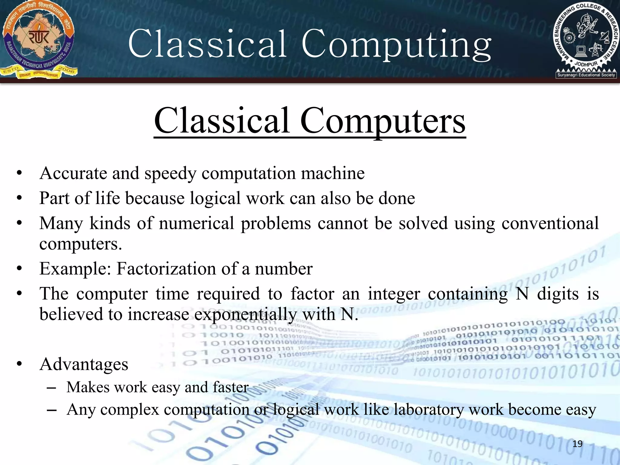 19
• Accurate and speedy computation machine
• Part of life because logical work can also be done
• Many kinds of numerical problems cannot be solved using conventional
computers.
• Example: Factorization of a number
• The computer time required to factor an integer containing N digits is
believed to increase exponentially with N.
• Advantages
– Makes work easy and faster
– Any complex computation or logical work like laboratory work become easy
Classical Computers
Classical Computing
 