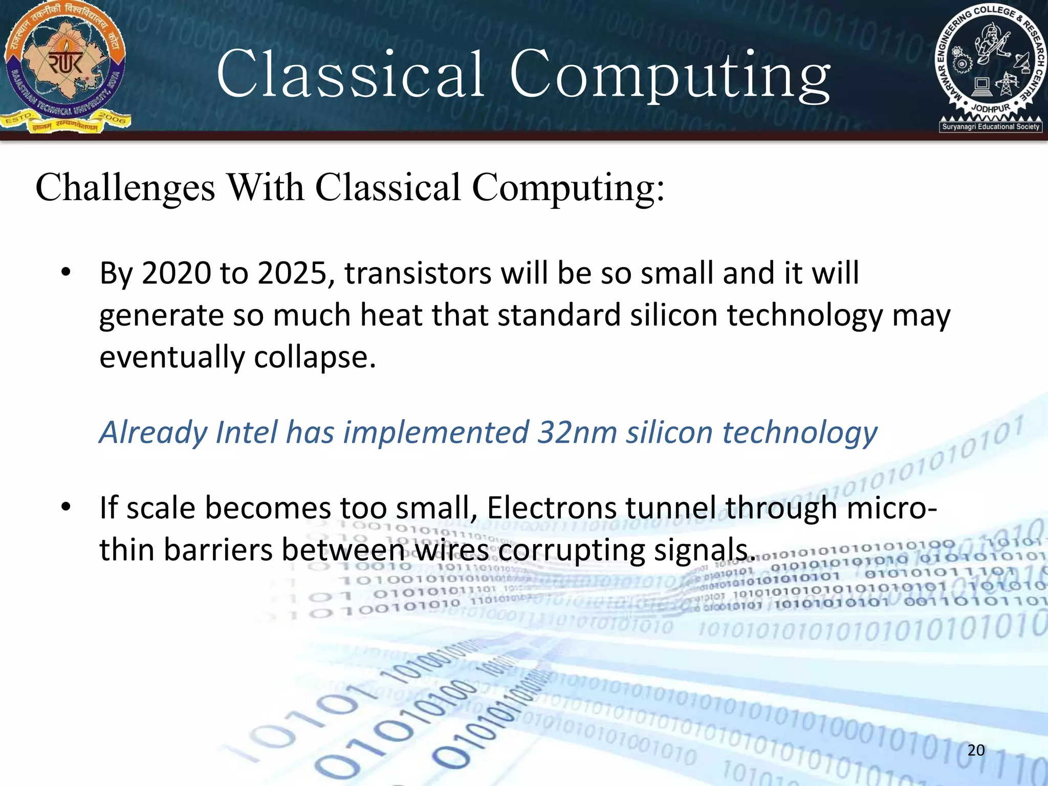 20
Classical Computing
Challenges With Classical Computing:
• By 2020 to 2025, transistors will be so small and it will
generate so much heat that standard silicon technology may
eventually collapse.
Already Intel has implemented 32nm silicon technology
• If scale becomes too small, Electrons tunnel through micro-
thin barriers between wires corrupting signals.
 