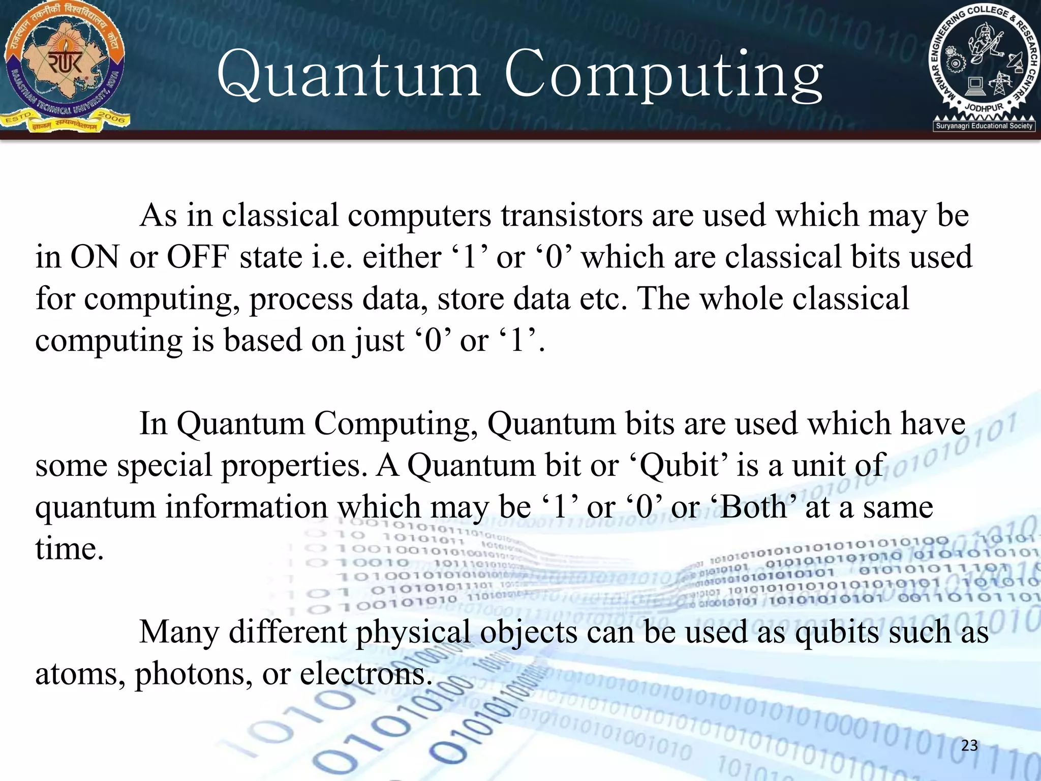 23
Quantum Computing
As in classical computers transistors are used which may be
in ON or OFF state i.e. either ‘1’ or ‘0’ which are classical bits used
for computing, process data, store data etc. The whole classical
computing is based on just ‘0’ or ‘1’.
In Quantum Computing, Quantum bits are used which have
some special properties. A Quantum bit or ‘Qubit’ is a unit of
quantum information which may be ‘1’ or ‘0’ or ‘Both’ at a same
time.
Many different physical objects can be used as qubits such as
atoms, photons, or electrons.
 