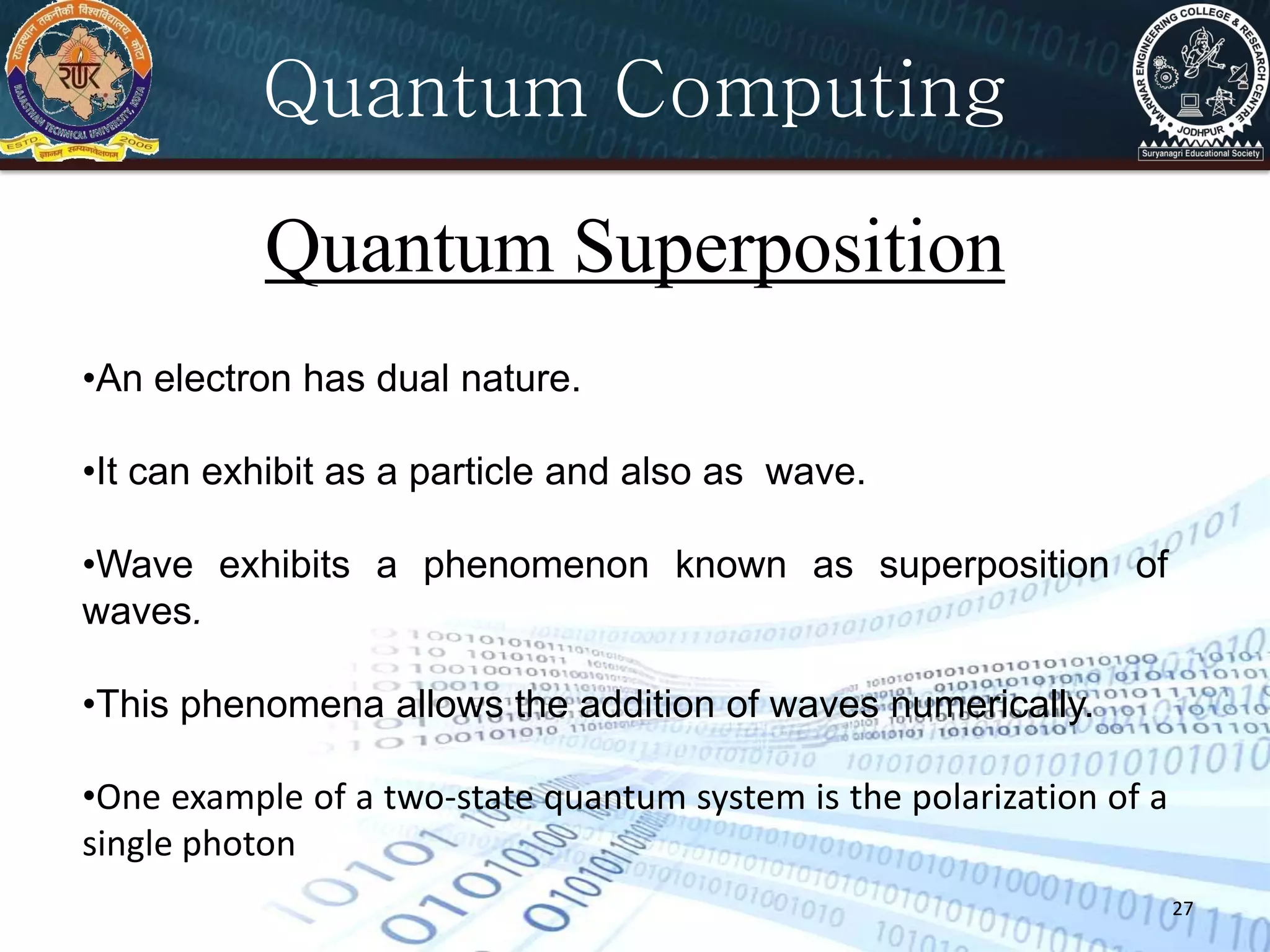 27
Quantum Computing
Quantum Superposition
•An electron has dual nature.
•It can exhibit as a particle and also as wave.
•Wave exhibits a phenomenon known as superposition of
waves.
•This phenomena allows the addition of waves numerically.
•One example of a two-state quantum system is the polarization of a
single photon
 
