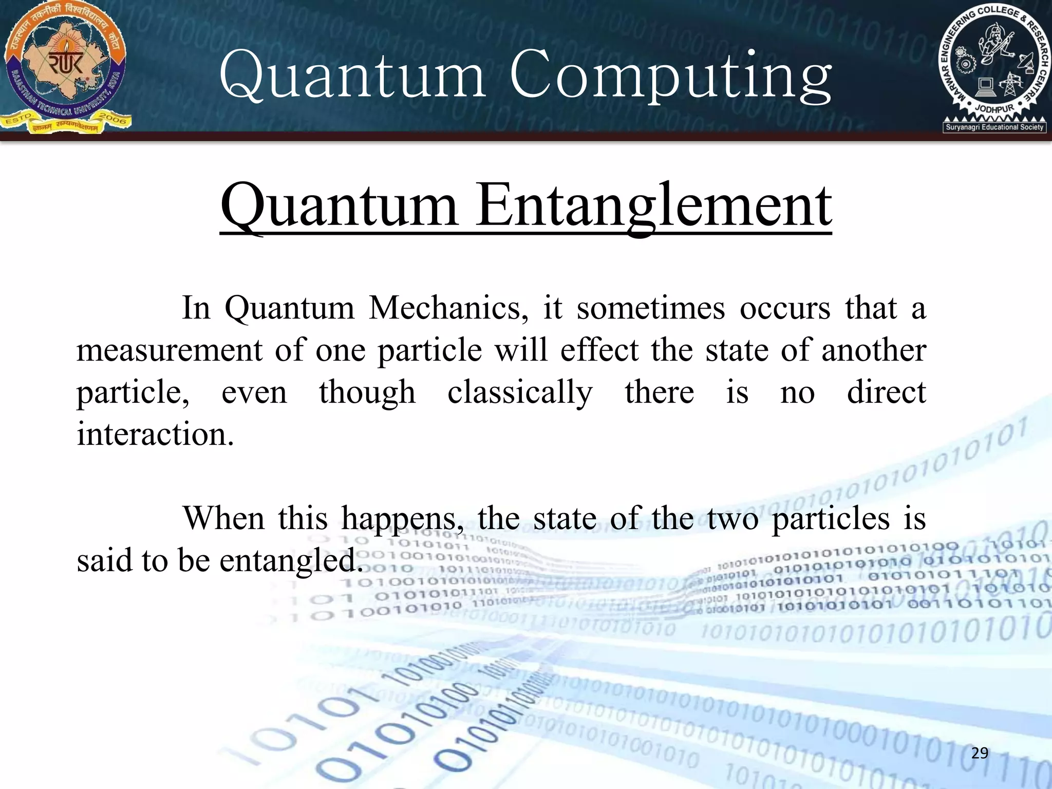 29
Quantum Computing
Quantum Entanglement
In Quantum Mechanics, it sometimes occurs that a
measurement of one particle will effect the state of another
particle, even though classically there is no direct
interaction.
When this happens, the state of the two particles is
said to be entangled.
 
