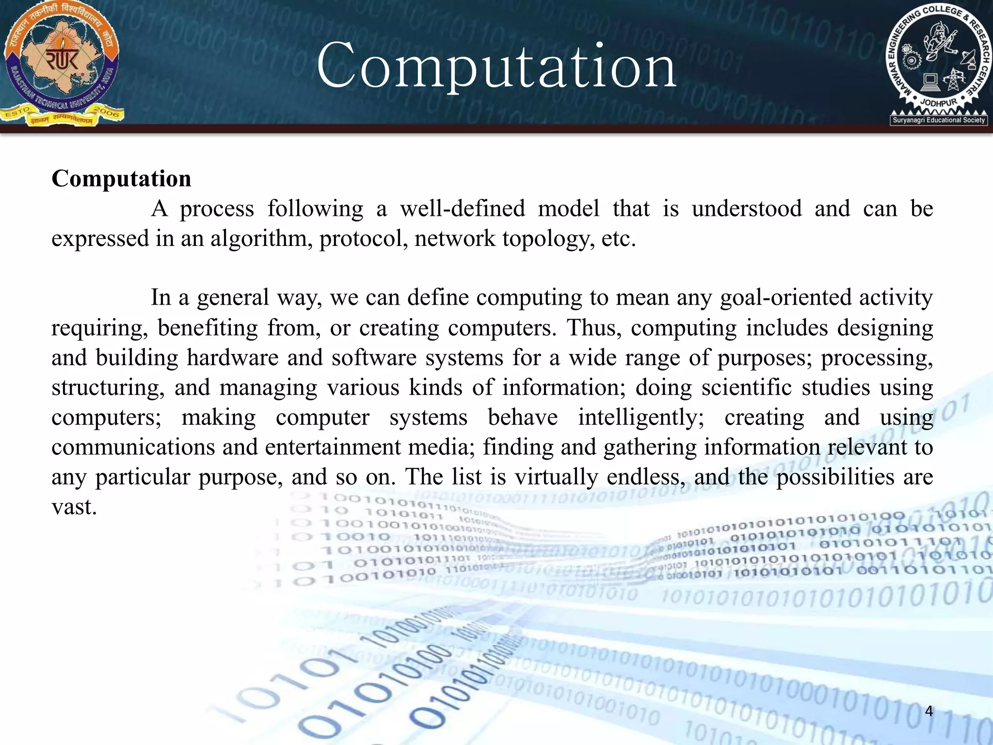 4
Computation
Computation
A process following a well-defined model that is understood and can be
expressed in an algorithm, protocol, network topology, etc.
In a general way, we can define computing to mean any goal-oriented activity
requiring, benefiting from, or creating computers. Thus, computing includes designing
and building hardware and software systems for a wide range of purposes; processing,
structuring, and managing various kinds of information; doing scientific studies using
computers; making computer systems behave intelligently; creating and using
communications and entertainment media; finding and gathering information relevant to
any particular purpose, and so on. The list is virtually endless, and the possibilities are
vast.
 