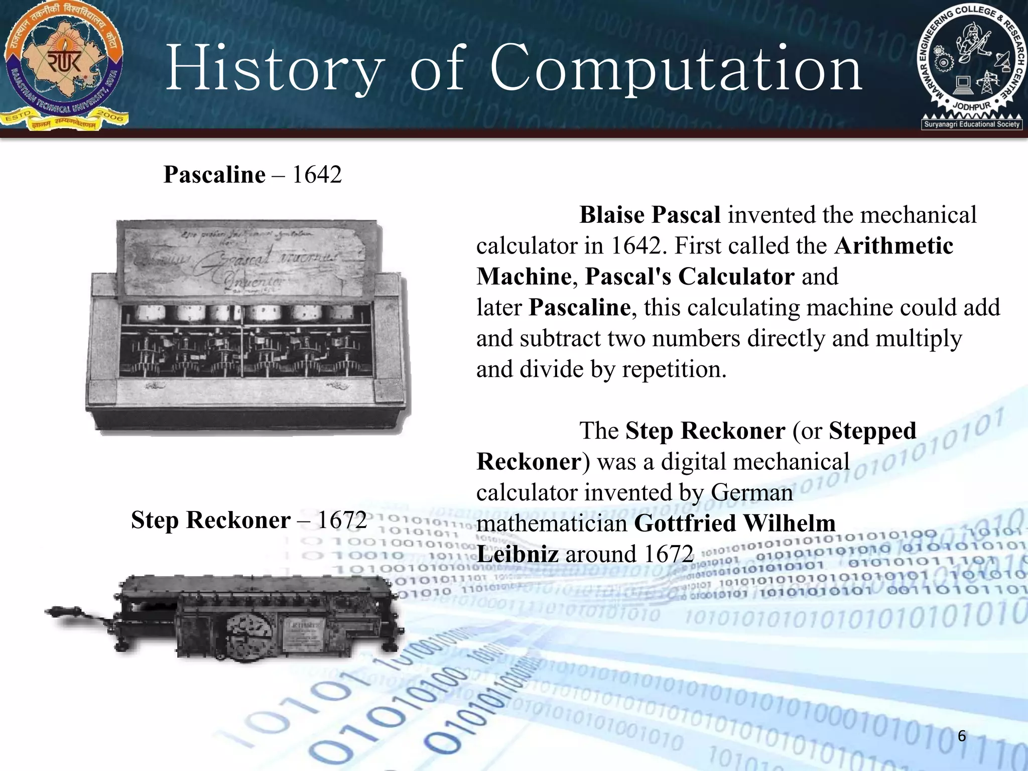 6
History of Computation
6
Pascaline – 1642
Step Reckoner – 1672
Blaise Pascal invented the mechanical
calculator in 1642. First called the Arithmetic
Machine, Pascal's Calculator and
later Pascaline, this calculating machine could add
and subtract two numbers directly and multiply
and divide by repetition.
The Step Reckoner (or Stepped
Reckoner) was a digital mechanical
calculator invented by German
mathematician Gottfried Wilhelm
Leibniz around 1672
 