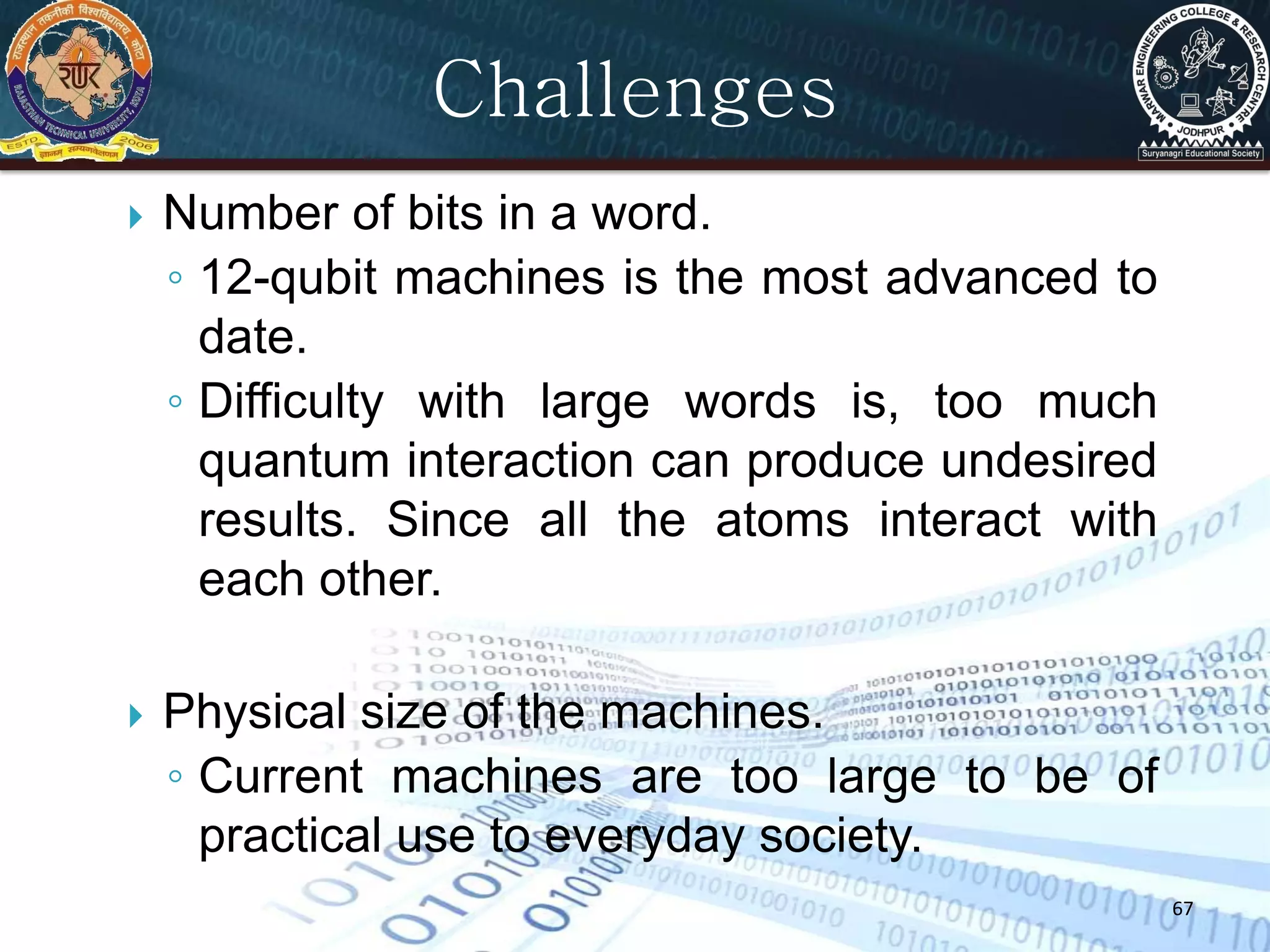 67
Challenges
 Number of bits in a word.
◦ 12-qubit machines is the most advanced to
date.
◦ Difficulty with large words is, too much
quantum interaction can produce undesired
results. Since all the atoms interact with
each other.
 Physical size of the machines.
◦ Current machines are too large to be of
practical use to everyday society.
 