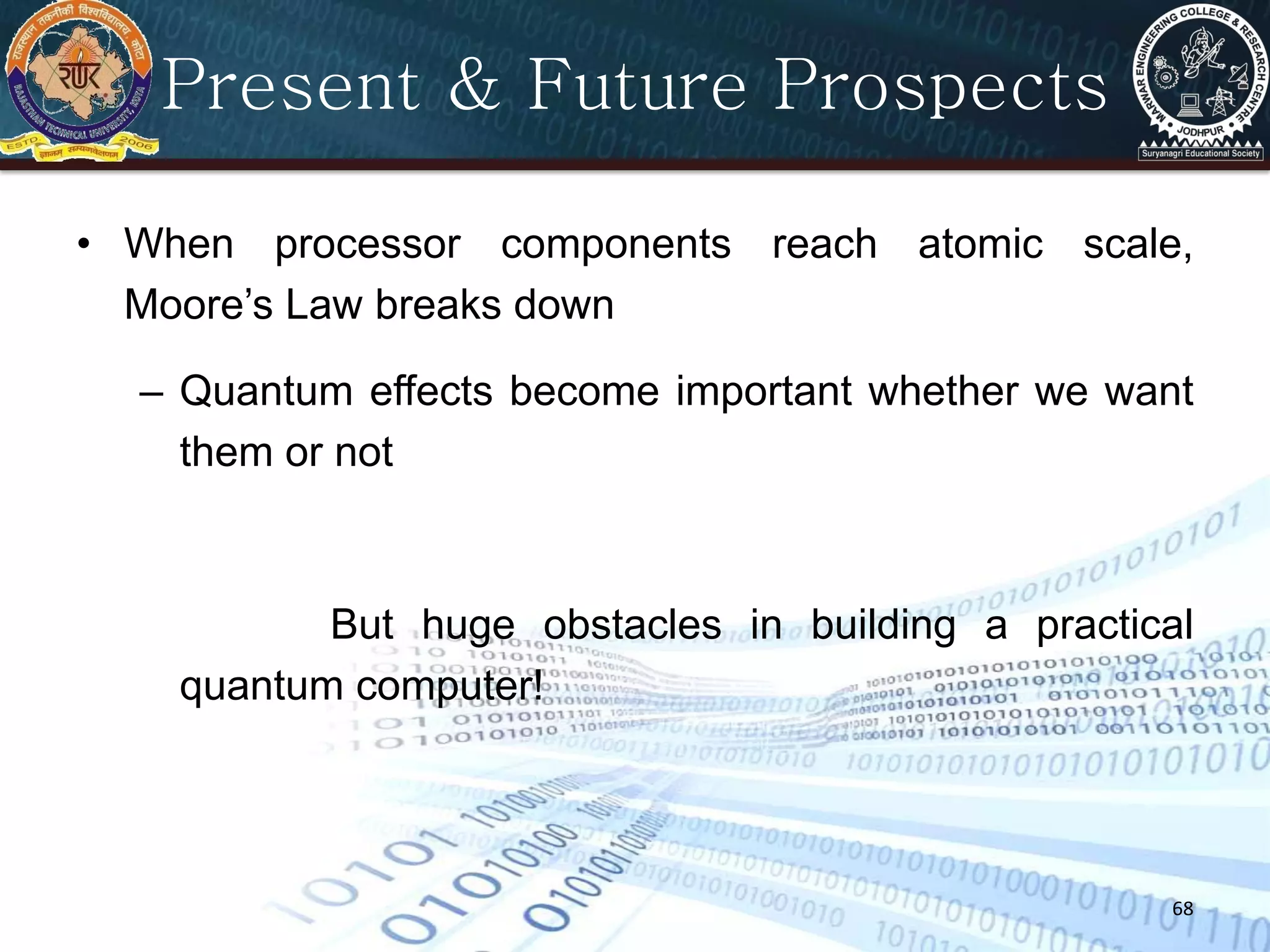 68
Present & Future Prospects
• When processor components reach atomic scale,
Moore’s Law breaks down
– Quantum effects become important whether we want
them or not
But huge obstacles in building a practical
quantum computer!
 