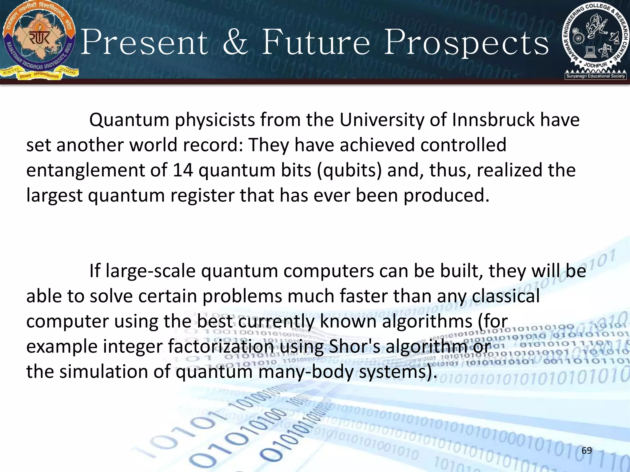 69
Present & Future Prospects
Quantum physicists from the University of Innsbruck have
set another world record: They have achieved controlled
entanglement of 14 quantum bits (qubits) and, thus, realized the
largest quantum register that has ever been produced.
If large-scale quantum computers can be built, they will be
able to solve certain problems much faster than any classical
computer using the best currently known algorithms (for
example integer factorization using Shor's algorithm or
the simulation of quantum many-body systems).
 