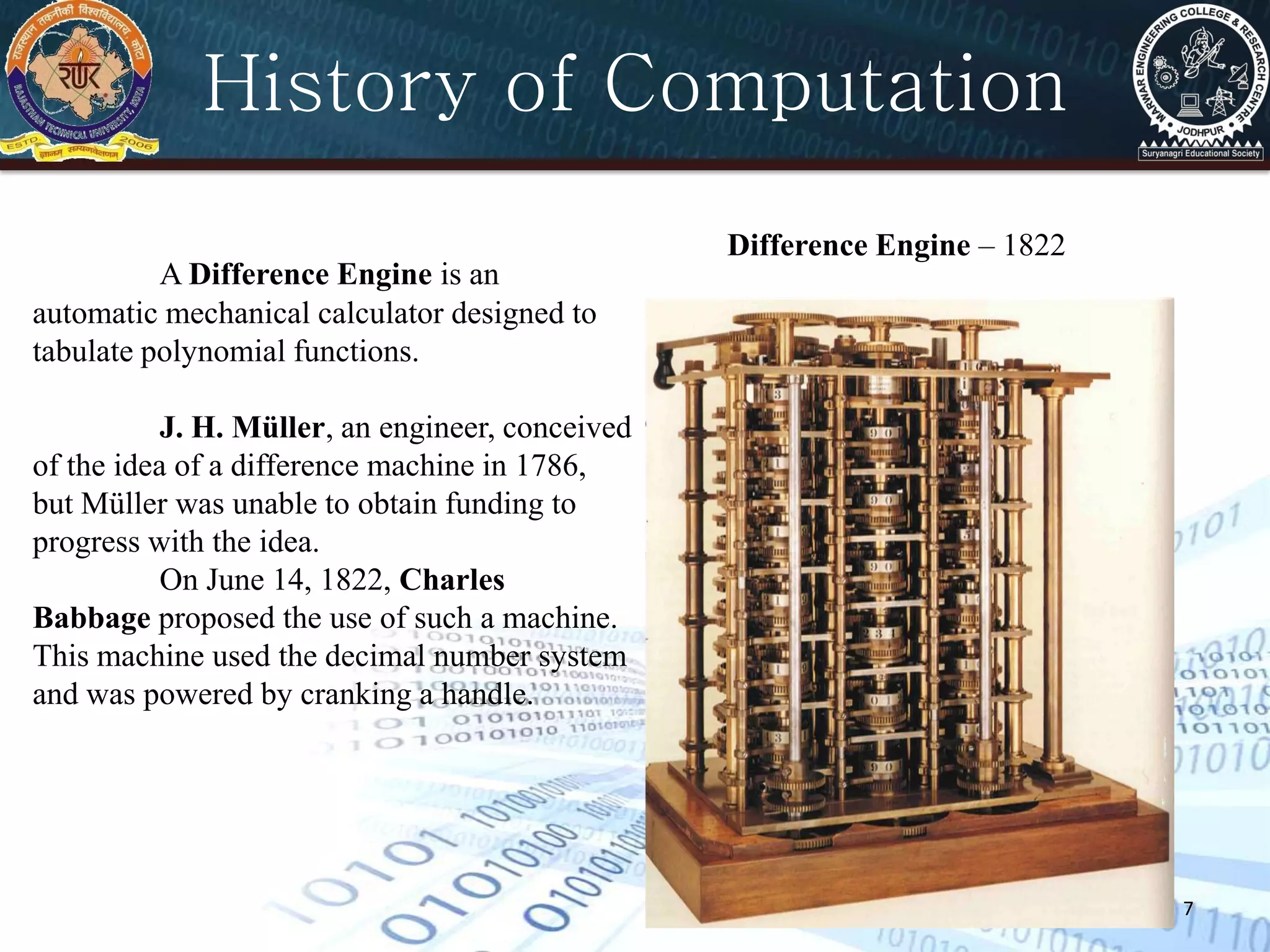 7
Difference Engine – 1822
A Difference Engine is an
automatic mechanical calculator designed to
tabulate polynomial functions.
J. H. Müller, an engineer, conceived
of the idea of a difference machine in 1786,
but Müller was unable to obtain funding to
progress with the idea.
On June 14, 1822, Charles
Babbage proposed the use of such a machine.
This machine used the decimal number system
and was powered by cranking a handle.
History of Computation
 