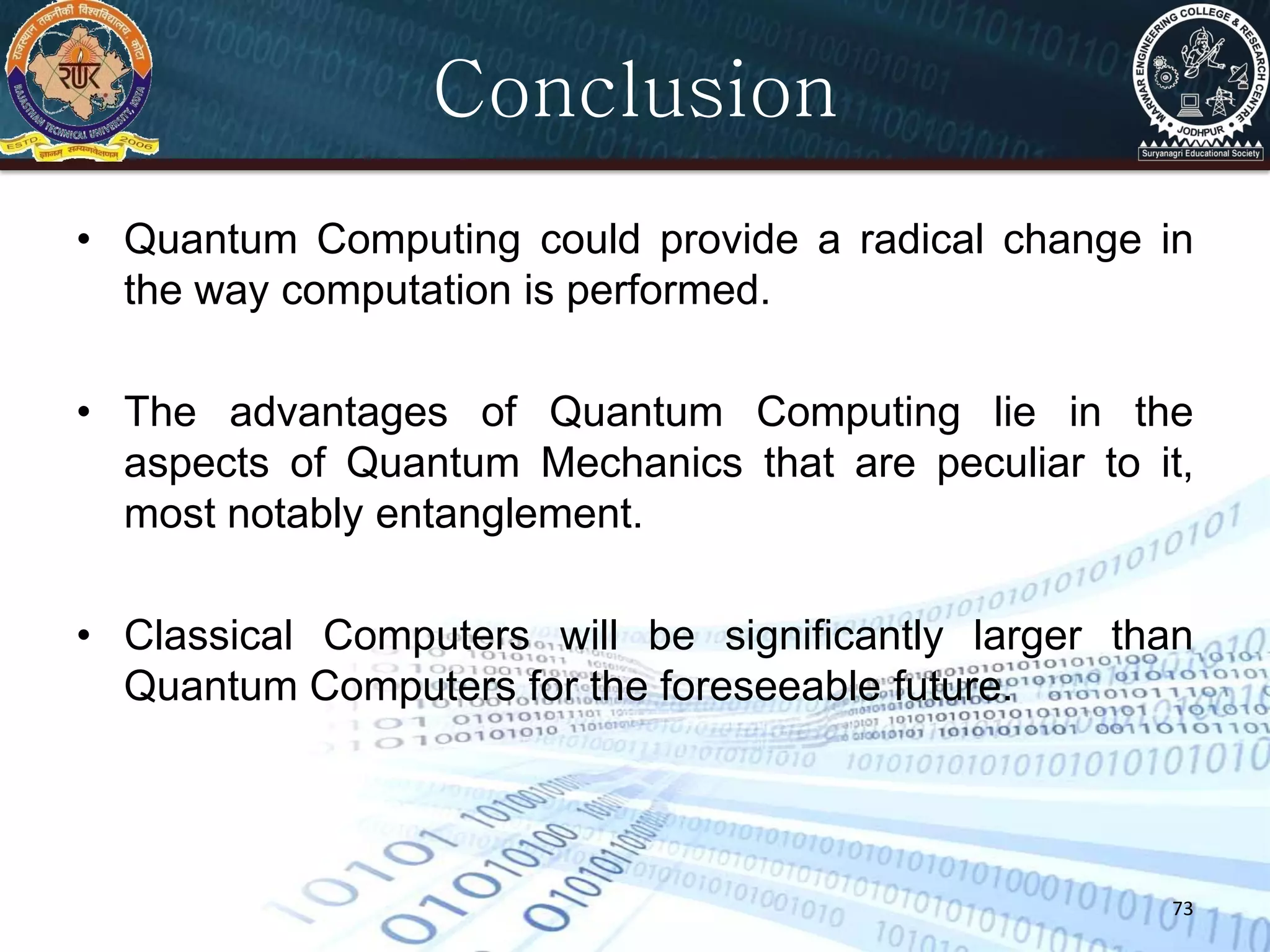 73
Conclusion
• Quantum Computing could provide a radical change in
the way computation is performed.
• The advantages of Quantum Computing lie in the
aspects of Quantum Mechanics that are peculiar to it,
most notably entanglement.
• Classical Computers will be significantly larger than
Quantum Computers for the foreseeable future.
 