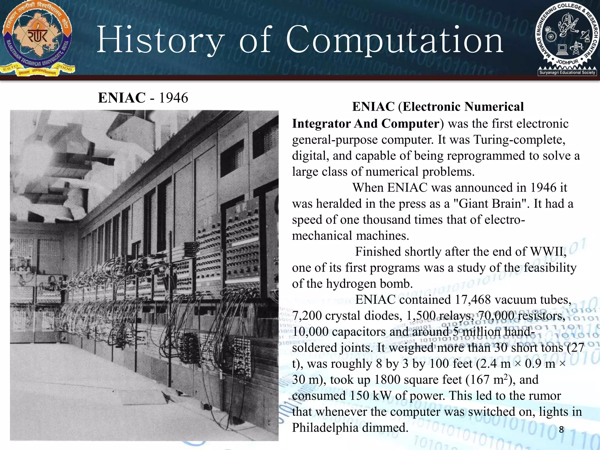 88
ENIAC - 1946
History of Computation
ENIAC (Electronic Numerical
Integrator And Computer) was the first electronic
general-purpose computer. It was Turing-complete,
digital, and capable of being reprogrammed to solve a
large class of numerical problems.
When ENIAC was announced in 1946 it
was heralded in the press as a "Giant Brain". It had a
speed of one thousand times that of electro-
mechanical machines.
Finished shortly after the end of WWII,
one of its first programs was a study of the feasibility
of the hydrogen bomb.
ENIAC contained 17,468 vacuum tubes,
7,200 crystal diodes, 1,500 relays, 70,000 resistors,
10,000 capacitors and around 5 million hand-
soldered joints. It weighed more than 30 short tons (27
t), was roughly 8 by 3 by 100 feet (2.4 m × 0.9 m ×
30 m), took up 1800 square feet (167 m2), and
consumed 150 kW of power. This led to the rumor
that whenever the computer was switched on, lights in
Philadelphia dimmed.
 