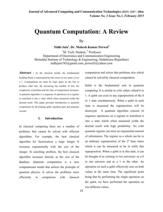 Journal of Advanced Computing and Communication Technologies (ISSN: 2347 - 2804)
Volume No. 3 Issue No.1, February 2015
23
Quantum Computation: A Review
By
Nidhi Jain1
, Dr. Mahesh Kumar Porwal2
1
M. Tech. Student, 2
Professor
Department of Electronics and Communication Engineering
Shrinathji Institute of Technology & Engineering, Nathdwara (Rajasthan)
nidhijain745@gmail.com, porwal5@yahoo.com
Abstract - In the classical model, the fundamental
building block is represented by bits exists in two states a 0 or
a 1. Computations are done by logic gates on the bits to
produce other bits. By increasing the number of bits, the
complexity of problem and the time of computation increases.
A quantum algorithm is a sequence of operations on a register
to transform it into a state which when measured yields the
desired result. This paper provides introduction to quantum
computation by developing qubit, quantum gate and quantum
circuits.
I. Introduction
In classical computing there are a number of
problems that cannot be solved with efficient
algorithms. For example, the best classical
algorithm for factorization a large integer N
increases exponentially with the size of the
integer. In searching problem, the best classical
algorithm increases directly as the size of the
database. Quantum computation is a new
computational model that utilizes the principle of
quantum physics. It solves the problems more
efficiently in comparison with classical
computation and solves that problems also which
cannot be solved by classical computation.
Qubit is the fundamental unit in quantum
computing. It is similar to a bit, either valued 0 or
1. A qubit can exist in any superposition of the 0
or 1 state simultaneously. When a qubit in such
state is measured the superposition will be
destroyed. A quantum algorithm consists of
sequence operations on a register to transform it
into a state which when measured yields the
desired result with high probability. An n-bit
quantum register can store an exponential amount
of information. The register as a whole can be in
an arbitrary superposition of the 2n
base states
which it can be measured to be in while this
superposition. When a qubit is in this state, it can
be thought of as existing in two universes: as a 0
in one universe and as a 1 in the other. An
operation on such a qubit effectively acts on both
values at the same time. The significant point
being that by performing the single operation on
the qubit, we have performed the operation on
two different values.
 