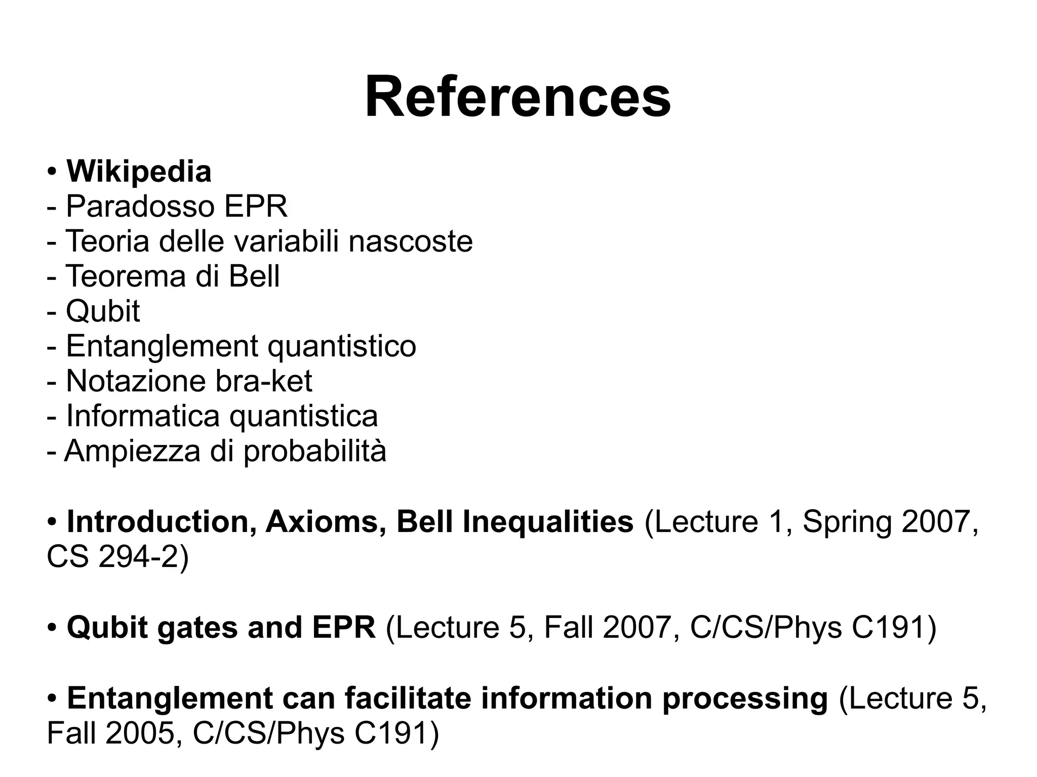 References
● Wikipedia
- Paradosso EPR
- Teoria delle variabili nascoste
- Teorema di Bell
- Qubit
- Entanglement quantistico
- Notazione bra-ket
- Informatica quantistica
- Ampiezza di probabilità
● Introduction, Axioms, Bell Inequalities (Lecture 1, Spring 2007,
CS 294-2)
● Qubit gates and EPR (Lecture 5, Fall 2007, C/CS/Phys C191)
● Entanglement can facilitate information processing (Lecture 5,
Fall 2005, C/CS/Phys C191)
 
