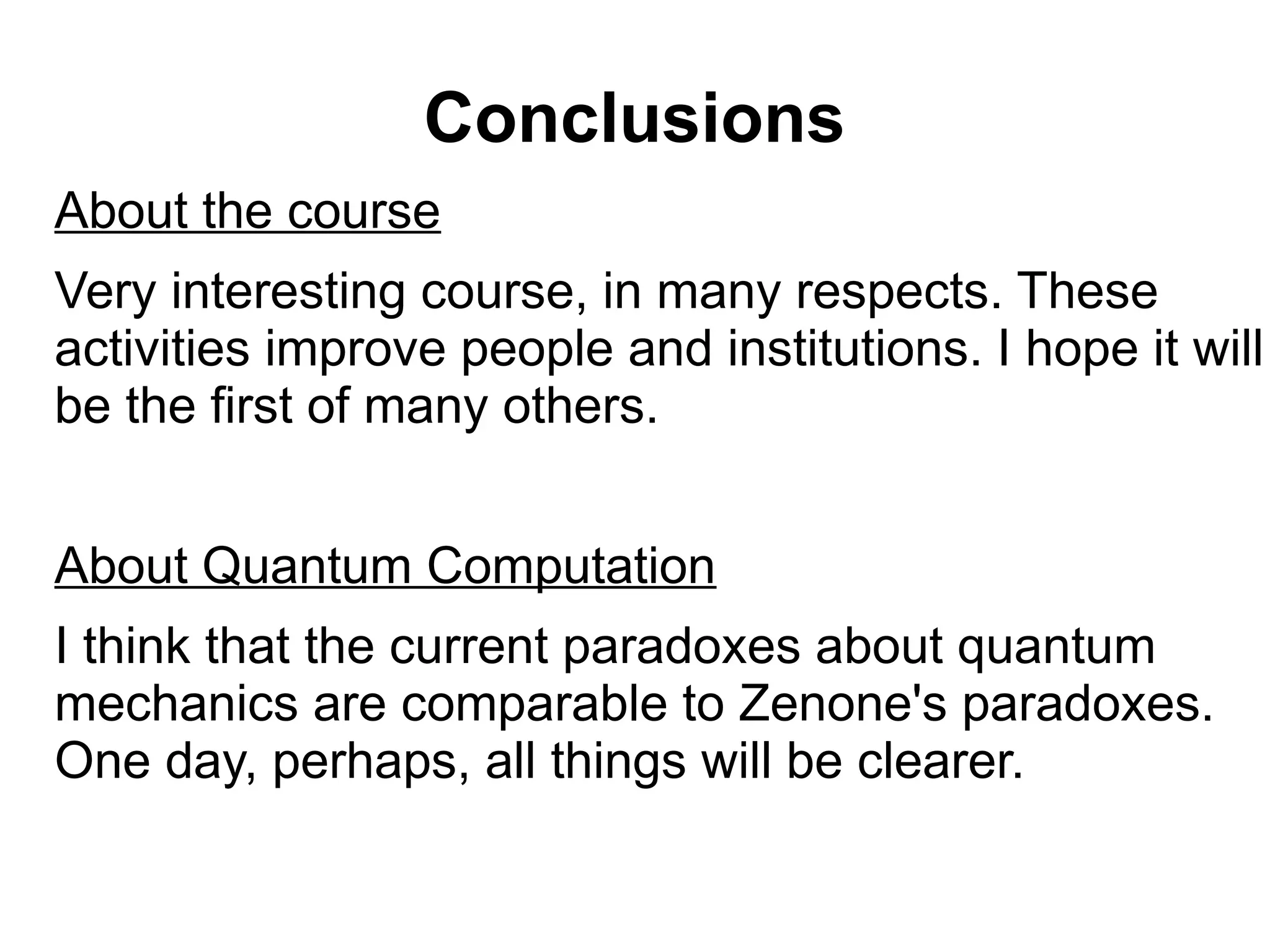 Conclusions
About the course
Very interesting course, in many respects. These
activities improve people and institutions. I hope it will
be the first of many others.
About Quantum Computation
I think that the current paradoxes about quantum
mechanics are comparable to Zenone's paradoxes.
One day, perhaps, all things will be clearer.
 