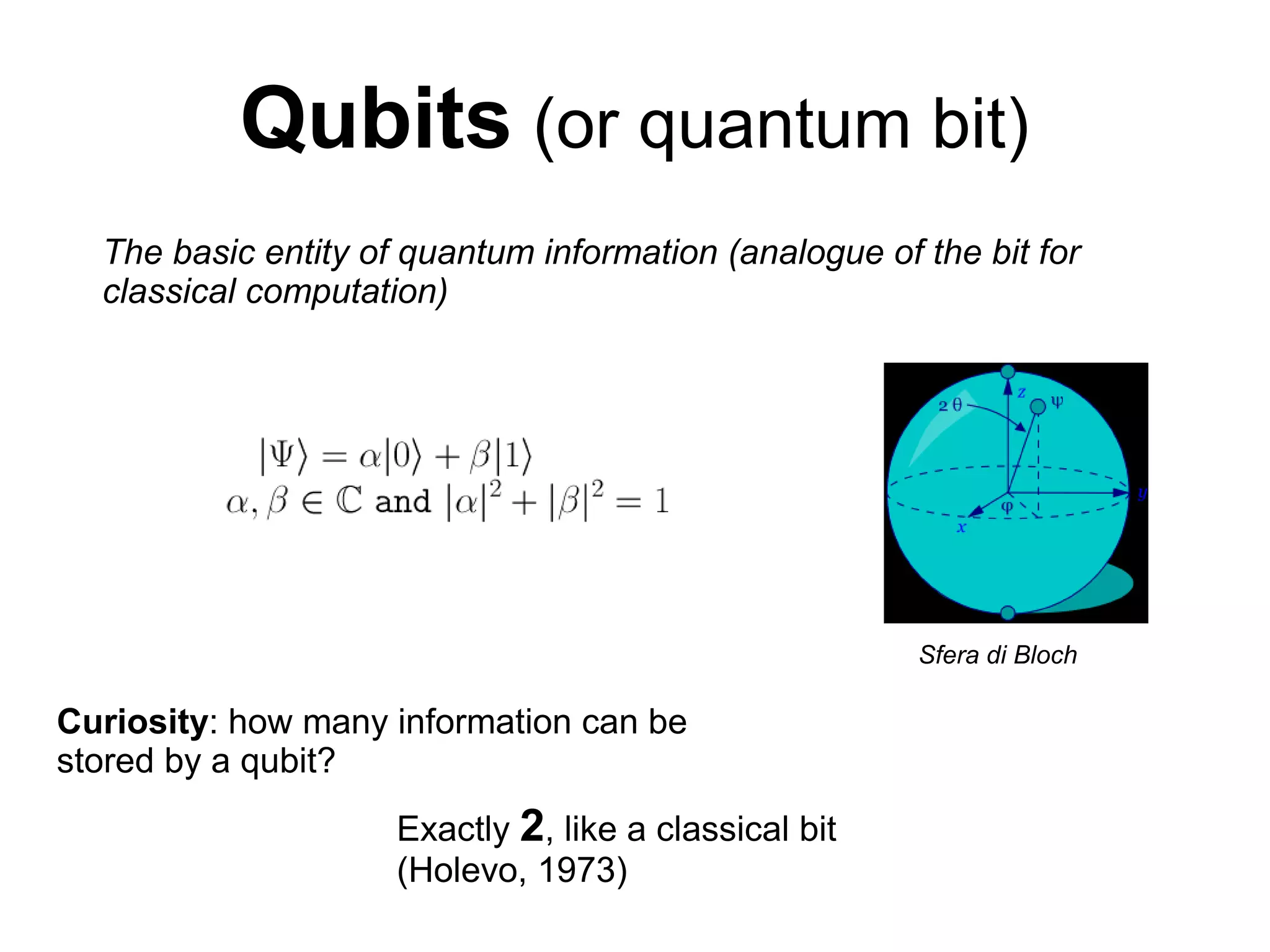 Qubits (or quantum bit)
The basic entity of quantum information (analogue of the bit for
classical computation)
Sfera di Bloch
Curiosity: how many information can be
stored by a qubit?
Exactly 2, like a classical bit
(Holevo, 1973)
 