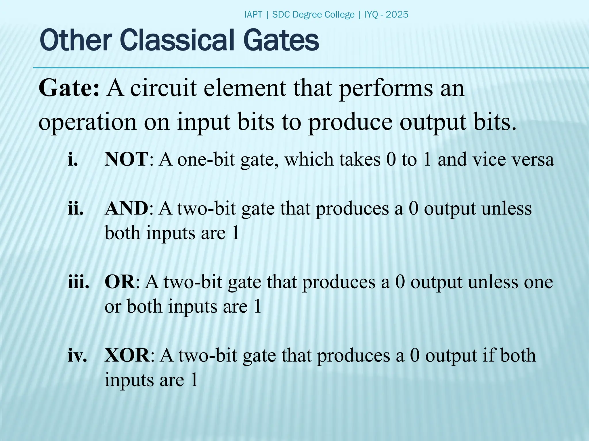 IAPT | SDC Degree College | IYQ - 2025
Other Classical Gates
Gate: A circuit element that performs an
operation on input bits to produce output bits.
i. NOT: A one-bit gate, which takes 0 to 1 and vice versa
ii. AND: A two-bit gate that produces a 0 output unless
both inputs are 1
iii. OR: A two-bit gate that produces a 0 output unless one
or both inputs are 1
iv. XOR: A two-bit gate that produces a 0 output if both
inputs are 1
 