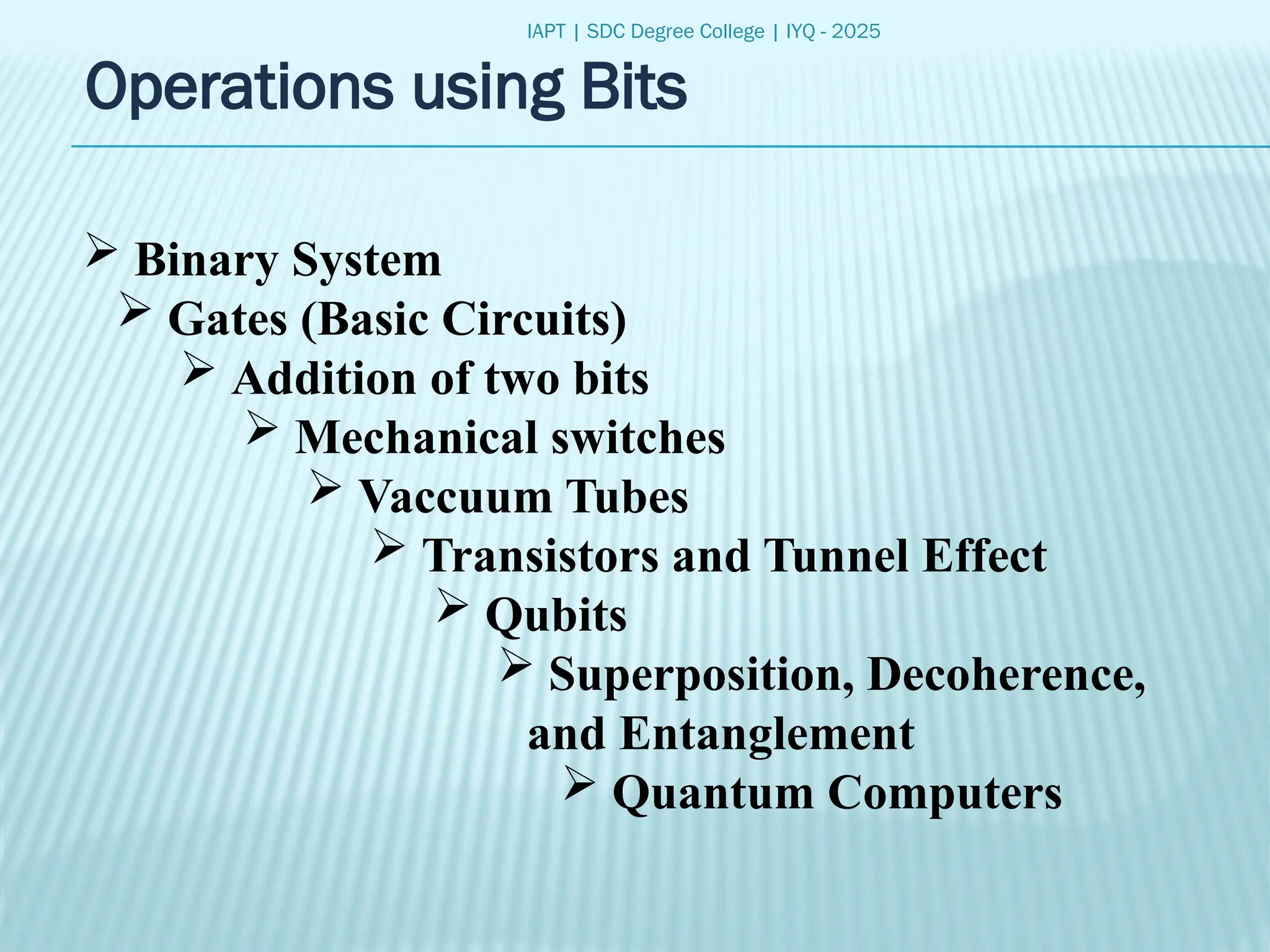 IAPT | SDC Degree College | IYQ - 2025
Operations using Bits
 Binary System
 Gates (Basic Circuits)
 Addition of two bits
 Mechanical switches
 Vaccuum Tubes
 Transistors and Tunnel Effect
 Qubits
 Superposition, Decoherence,
and Entanglement
 Quantum Computers
 