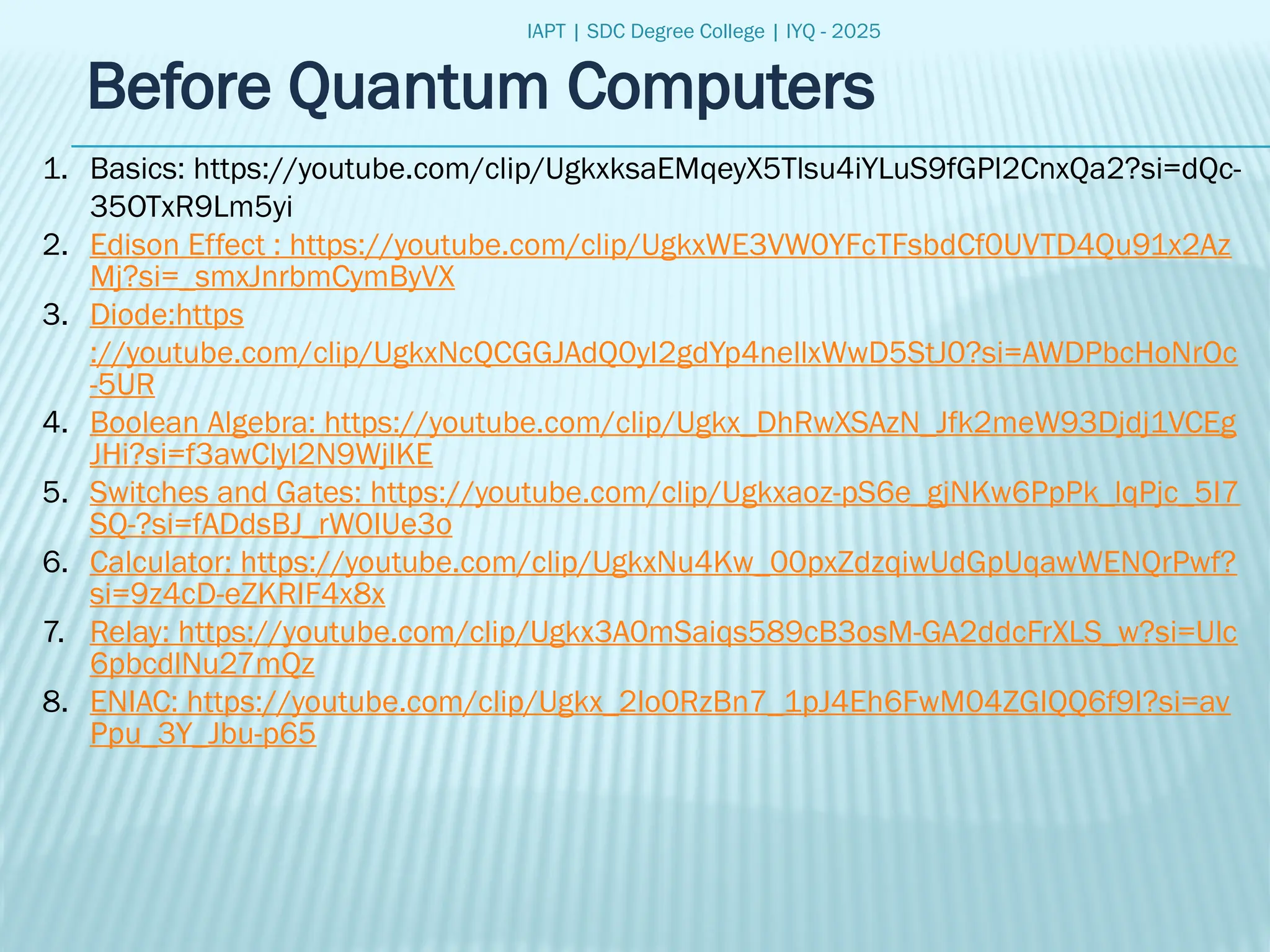 IAPT | SDC Degree College | IYQ - 2025
Before Quantum Computers
1. Basics: https://youtube.com/clip/UgkxksaEMqeyX5Tlsu4iYLuS9fGPl2CnxQa2?si=dQc-
35OTxR9Lm5yi
2. Edison Effect : https://youtube.com/clip/UgkxWE3VW0YFcTFsbdCf0UVTD4Qu91x2Az
Mj?si=_smxJnrbmCymByVX
3. Diode:https
://youtube.com/clip/UgkxNcQCGGJAdQ0yI2gdYp4nellxWwD5StJ0?si=AWDPbcHoNrOc
-5UR
4. Boolean Algebra: https://youtube.com/clip/Ugkx_DhRwXSAzN_Jfk2meW93Djdj1VCEg
JHi?si=f3awClyl2N9WjlKE
5. Switches and Gates: https://youtube.com/clip/Ugkxaoz-pS6e_gjNKw6PpPk_lqPjc_5I7
SQ-?si=fADdsBJ_rW0IUe3o
6. Calculator: https://youtube.com/clip/UgkxNu4Kw_00pxZdzqiwUdGpUqawWENQrPwf?
si=9z4cD-eZKRIF4x8x
7. Relay: https://youtube.com/clip/Ugkx3A0mSaiqs589cB3osM-GA2ddcFrXLS_w?si=Ulc
6pbcdlNu27mQz
8. ENIAC: https://youtube.com/clip/Ugkx_2lo0RzBn7_1pJ4Eh6FwM04ZGIQQ6f9I?si=av
Ppu_3Y_Jbu-p65
 