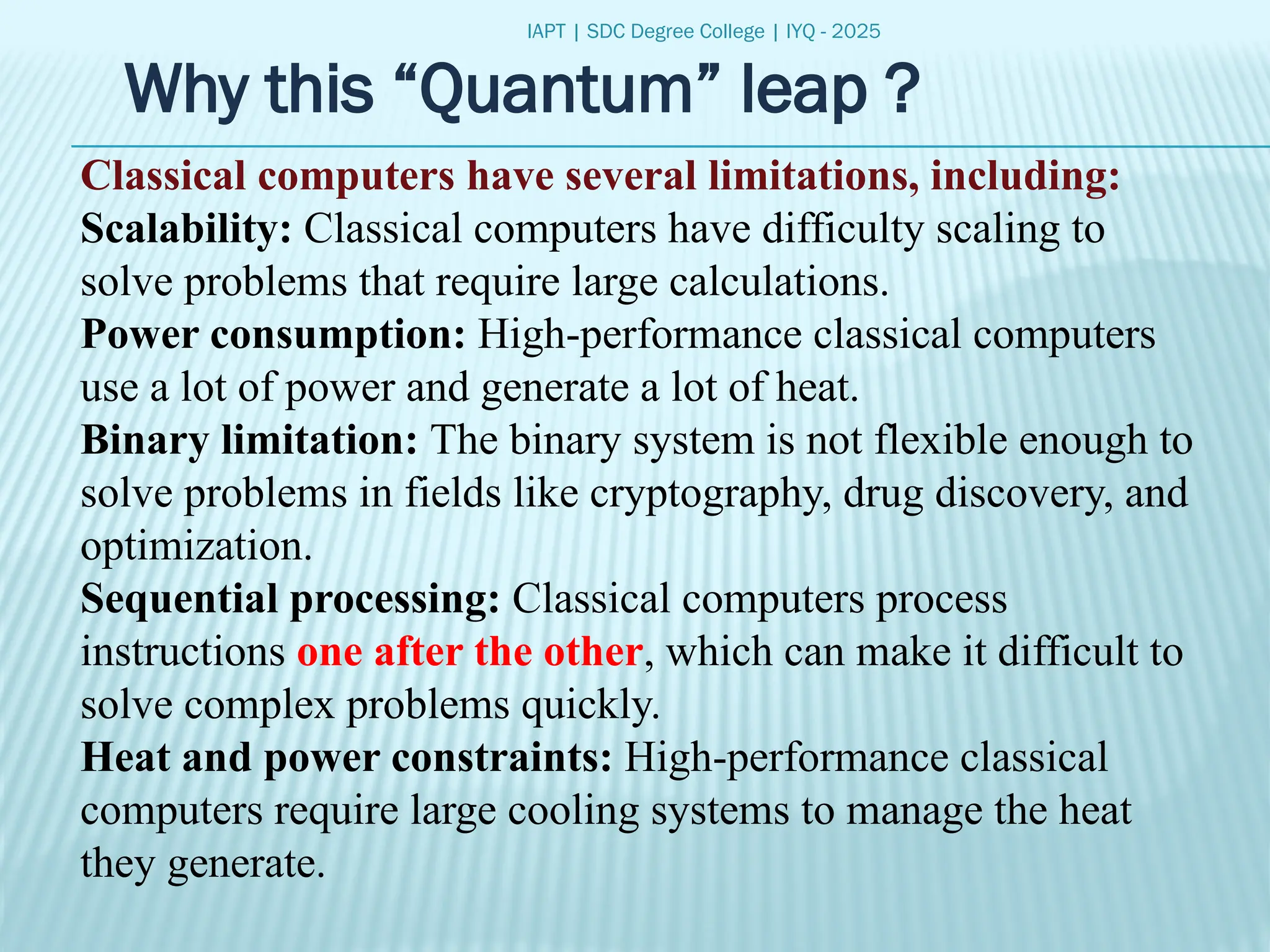IAPT | SDC Degree College | IYQ - 2025
Why this “Quantum” leap ?
Classical computers have several limitations, including:
Scalability: Classical computers have difficulty scaling to
solve problems that require large calculations.
Power consumption: High-performance classical computers
use a lot of power and generate a lot of heat.
Binary limitation: The binary system is not flexible enough to
solve problems in fields like cryptography, drug discovery, and
optimization.
Sequential processing: Classical computers process
instructions one after the other, which can make it difficult to
solve complex problems quickly.
Heat and power constraints: High-performance classical
computers require large cooling systems to manage the heat
they generate.
 