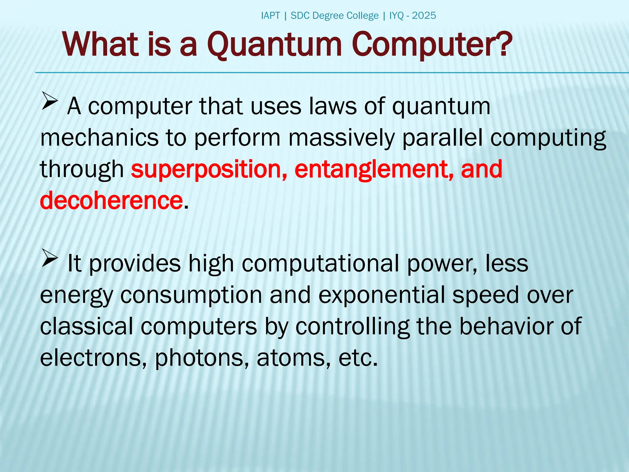 IAPT | SDC Degree College | IYQ - 2025
What is a Quantum Computer?
 A computer that uses laws of quantum
mechanics to perform massively parallel computing
through superposition, entanglement, and
decoherence.
 It provides high computational power, less
energy consumption and exponential speed over
classical computers by controlling the behavior of
electrons, photons, atoms, etc.
 
