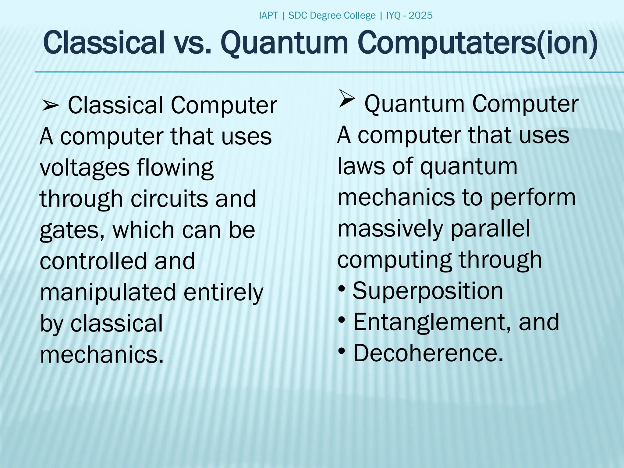 IAPT | SDC Degree College | IYQ - 2025
Classical vs. Quantum Computaters(ion)
➢ Classical Computer
A computer that uses
voltages flowing
through circuits and
gates, which can be
controlled and
manipulated entirely
by classical
mechanics.
 Quantum Computer
A computer that uses
laws of quantum
mechanics to perform
massively parallel
computing through
• Superposition
• Entanglement, and
• Decoherence.
 