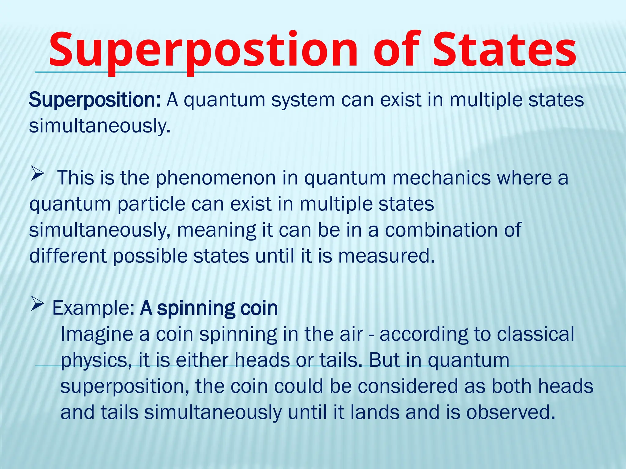Superposition: A quantum system can exist in multiple states
simultaneously.
 This is the phenomenon in quantum mechanics where a
quantum particle can exist in multiple states
simultaneously, meaning it can be in a combination of
different possible states until it is measured.
 Example: A spinning coin
Imagine a coin spinning in the air - according to classical
physics, it is either heads or tails. But in quantum
superposition, the coin could be considered as both heads
and tails simultaneously until it lands and is observed.
Superpostion of States
 