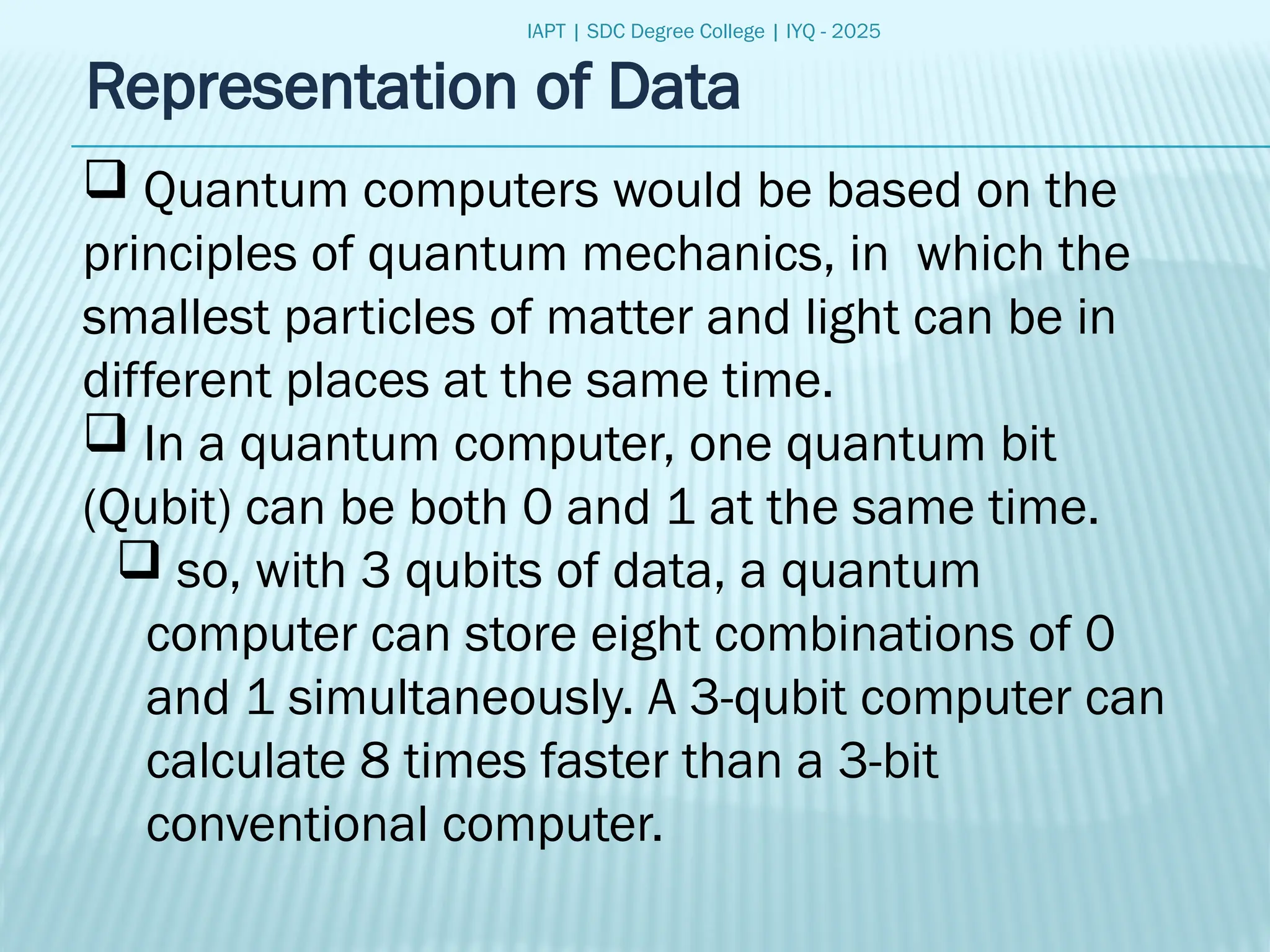 IAPT | SDC Degree College | IYQ - 2025
Representation of Data
 Quantum computers would be based on the
principles of quantum mechanics, in which the
smallest particles of matter and light can be in
different places at the same time.
 In a quantum computer, one quantum bit
(Qubit) can be both 0 and 1 at the same time.
 so, with 3 qubits of data, a quantum
computer can store eight combinations of 0
and 1 simultaneously. A 3-qubit computer can
calculate 8 times faster than a 3-bit
conventional computer.
 