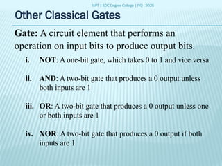 IAPT | SDC Degree College | IYQ - 2025
Other Classical Gates
Gate: A circuit element that performs an
operation on input bits to produce output bits.
i. NOT: A one-bit gate, which takes 0 to 1 and vice versa
ii. AND: A two-bit gate that produces a 0 output unless
both inputs are 1
iii. OR: A two-bit gate that produces a 0 output unless one
or both inputs are 1
iv. XOR: A two-bit gate that produces a 0 output if both
inputs are 1
 