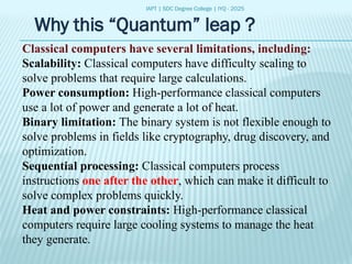 IAPT | SDC Degree College | IYQ - 2025
Why this “Quantum” leap ?
Classical computers have several limitations, including:
Scalability: Classical computers have difficulty scaling to
solve problems that require large calculations.
Power consumption: High-performance classical computers
use a lot of power and generate a lot of heat.
Binary limitation: The binary system is not flexible enough to
solve problems in fields like cryptography, drug discovery, and
optimization.
Sequential processing: Classical computers process
instructions one after the other, which can make it difficult to
solve complex problems quickly.
Heat and power constraints: High-performance classical
computers require large cooling systems to manage the heat
they generate.
 