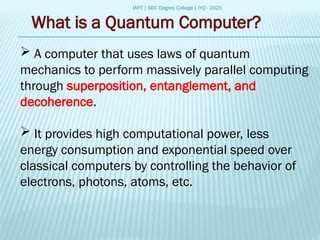 IAPT | SDC Degree College | IYQ - 2025
What is a Quantum Computer?
 A computer that uses laws of quantum
mechanics to perform massively parallel computing
through superposition, entanglement, and
decoherence.
 It provides high computational power, less
energy consumption and exponential speed over
classical computers by controlling the behavior of
electrons, photons, atoms, etc.
 