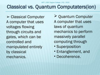 IAPT | SDC Degree College | IYQ - 2025
Classical vs. Quantum Computaters(ion)
➢ Classical Computer
A computer that uses
voltages flowing
through circuits and
gates, which can be
controlled and
manipulated entirely
by classical
mechanics.
 Quantum Computer
A computer that uses
laws of quantum
mechanics to perform
massively parallel
computing through
• Superposition
• Entanglement, and
• Decoherence.
 