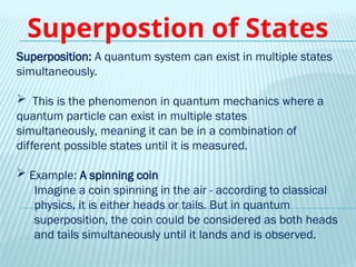 Superposition: A quantum system can exist in multiple states
simultaneously.
 This is the phenomenon in quantum mechanics where a
quantum particle can exist in multiple states
simultaneously, meaning it can be in a combination of
different possible states until it is measured.
 Example: A spinning coin
Imagine a coin spinning in the air - according to classical
physics, it is either heads or tails. But in quantum
superposition, the coin could be considered as both heads
and tails simultaneously until it lands and is observed.
Superpostion of States
 