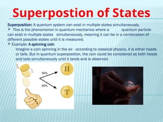 Superposition: A quantum system can exist in multiple states simultaneously.
 This is the phenomenon in quantum mechanics where a quantum particle
can exist in multiple states simultaneously, meaning it can be in a combination of
different possible states until it is measured.
 Example: A spinning coin
Imagine a coin spinning in the air - according to classical physics, it is either heads
or tails. But in quantum superposition, the coin could be considered as both heads
and tails simultaneously until it lands and is observed.
Superpostion of States
 