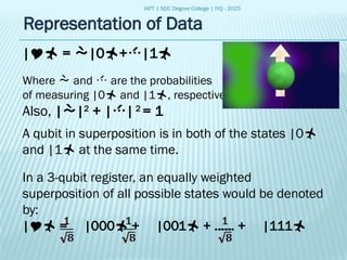 IAPT | SDC Degree College | IYQ - 2025
| = |0+|1
Where  and  are the probabilities
of measuring |0 and |1, respectively.
Also, ||2
+ ||2
= 1
A qubit in superposition is in both of the states |0
and |1 at the same time.
In a 3-qubit register, an equally weighted
superposition of all possible states would be denoted
by:
| = |000 + |001 + ...... + |111
Representation of Data
 