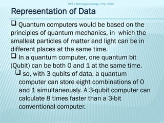 IAPT | SDC Degree College | IYQ - 2025
Representation of Data
 Quantum computers would be based on the
principles of quantum mechanics, in which the
smallest particles of matter and light can be in
different places at the same time.
 In a quantum computer, one quantum bit
(Qubit) can be both 0 and 1 at the same time.
 so, with 3 qubits of data, a quantum
computer can store eight combinations of 0
and 1 simultaneously. A 3-qubit computer can
calculate 8 times faster than a 3-bit
conventional computer.
 