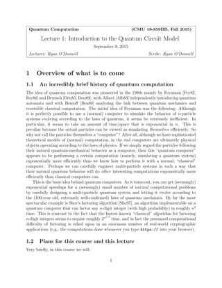 Quantum Computation (CMU 18-859BB, Fall 2015)
Lecture 1: Introduction to the Quantum Circuit Model
September 9, 2015
Lecturer: Ryan O’Donnell Scribe: Ryan O’Donnell
1 Overview of what is to come
1.1 An incredibly brief history of quantum computation
The idea of quantum computation was pioneered in the 1980s mainly by Feynman [Fey82,
Fey86] and Deutsch [Deu85, Deu89], with Albert [Alb83] independently introducing quantum
automata and with Benioﬀ [Ben80] analyzing the link between quantum mechanics and
reversible classical computation. The initial idea of Feynman was the following: Although
it is perfectly possible to use a (normal) computer to simulate the behavior of n-particle
systems evolving according to the laws of quantum, it seems be extremely ineﬃcient. In
particular, it seems to take an amount of time/space that is exponential in n. This is
peculiar because the actual particles can be viewed as simulating themselves eﬃciently. So
why not call the particles themselves a “computer”? After all, although we have sophisticated
theoretical models of (normal) computation, in the end computers are ultimately physical
objects operating according to the laws of physics. If we simply regard the particles following
their natural quantum-mechanical behavior as a computer, then this “quantum computer”
appears to be performing a certain computation (namely, simulating a quantum system)
exponentially more eﬃciently than we know how to perform it with a normal, “classical”
computer. Perhaps we can carefully engineer multi-particle systems in such a way that
their natural quantum behavior will do other interesting computations exponentially more
eﬃciently than classical computers can.
This is the basic idea behind quantum computers. As it turns out, you can get (seemingly)
exponential speedups for a (seemingly) small number of natural computational problems
by carefully designing a multi-particle quantum system and letting it evolve according to
the (100-year old, extremely well-conﬁrmed) laws of quantum mechanics. By far the most
spectacular example is Shor’s factoring algorithm [Sho97], an algorithm implementable on a
quantum computer that can factor any n-digit integer (with high probability) in roughly n2
time. This is contrast to the fact that the fastest known “classical” algorithm for factoring
n-digit integers seems to require roughly 2n1/3
time, and in fact the presumed computational
diﬃculty of factoring is relied upon in an enormous number of real-world cryptographic
applications (e.g., the computations done whenever you type https:// into your browser).
1.2 Plans for this course and this lecture
Very brieﬂy, in this course we will:
1
 