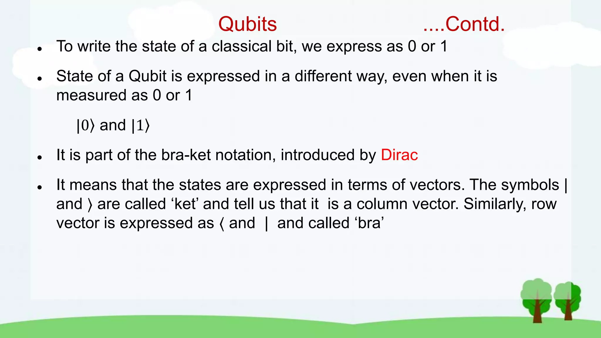 Qubits ....Contd.
 To write the state of a classical bit, we express as 0 or 1
 State of a Qubit is expressed in a different way, even when it is
measured as 0 or 1
|0 and |1
 It is part of the bra-ket notation, introduced by Dirac
 It means that the states are expressed in terms of vectors. The symbols |
and are called ‘ket’ and tell us that it is a column vector. Similarly, row
vector is expressed as ⟨ and | and called ‘bra’
 