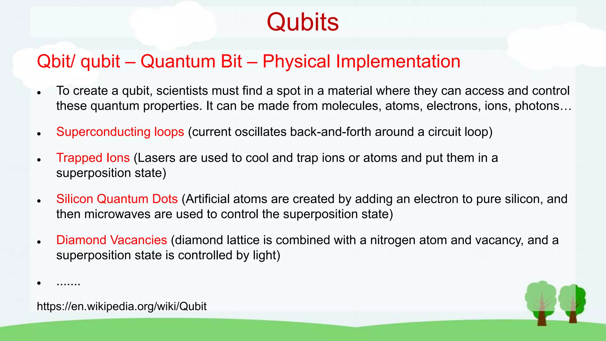 Qubits
Qbit/ qubit – Quantum Bit – Physical Implementation
 To create a qubit, scientists must find a spot in a material where they can access and control
these quantum properties. It can be made from molecules, atoms, electrons, ions, photons…
 Superconducting loops (current oscillates back-and-forth around a circuit loop)
 Trapped Ions (Lasers are used to cool and trap ions or atoms and put them in a
superposition state)
 Silicon Quantum Dots (Artificial atoms are created by adding an electron to pure silicon, and
then microwaves are used to control the superposition state)
 Diamond Vacancies (diamond lattice is combined with a nitrogen atom and vacancy, and a
superposition state is controlled by light)
 .......
https://en.wikipedia.org/wiki/Qubit
 