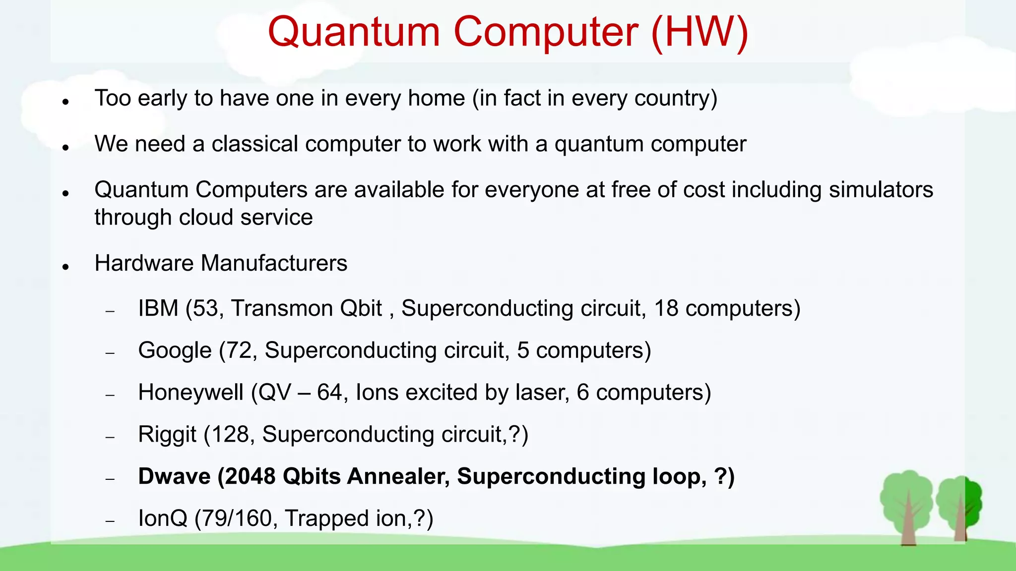 Quantum Computer (HW)
 Too early to have one in every home (in fact in every country)
 We need a classical computer to work with a quantum computer
 Quantum Computers are available for everyone at free of cost including simulators
through cloud service
 Hardware Manufacturers
 IBM (53, Transmon Qbit , Superconducting circuit, 18 computers)
 Google (72, Superconducting circuit, 5 computers)
 Honeywell (QV – 64, Ions excited by laser, 6 computers)
 Riggit (128, Superconducting circuit,?)
 Dwave (2048 Qbits Annealer, Superconducting loop, ?)
 IonQ (79/160, Trapped ion,?)
 
