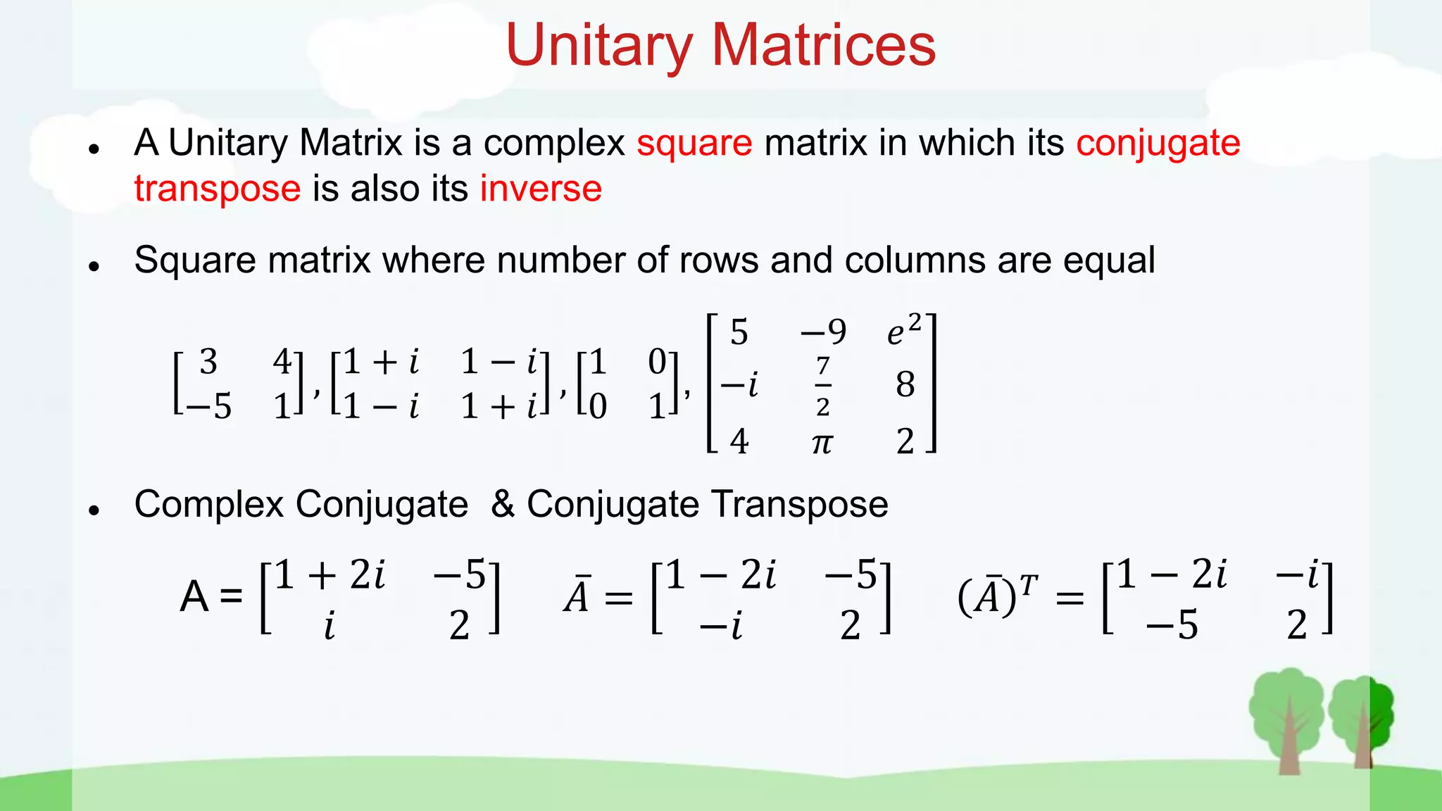 Unitary Matrices
 A Unitary Matrix is a complex square matrix in which its conjugate
transpose is also its inverse
 Square matrix where number of rows and columns are equal
3 4
−5 1
,
1 + 𝑖 1 − 𝑖
1 − 𝑖 1 + 𝑖
,
1 0
0 1
,
5 −9 𝑒2
−𝑖
7
2
8
4 𝜋 2
 Complex Conjugate & Conjugate Transpose
A =
1 + 2𝑖 −5
𝑖 2
𝐴 =
1 − 2𝑖 −5
−𝑖 2
𝐴 𝑇
=
1 − 2𝑖 −𝑖
−5 2
 