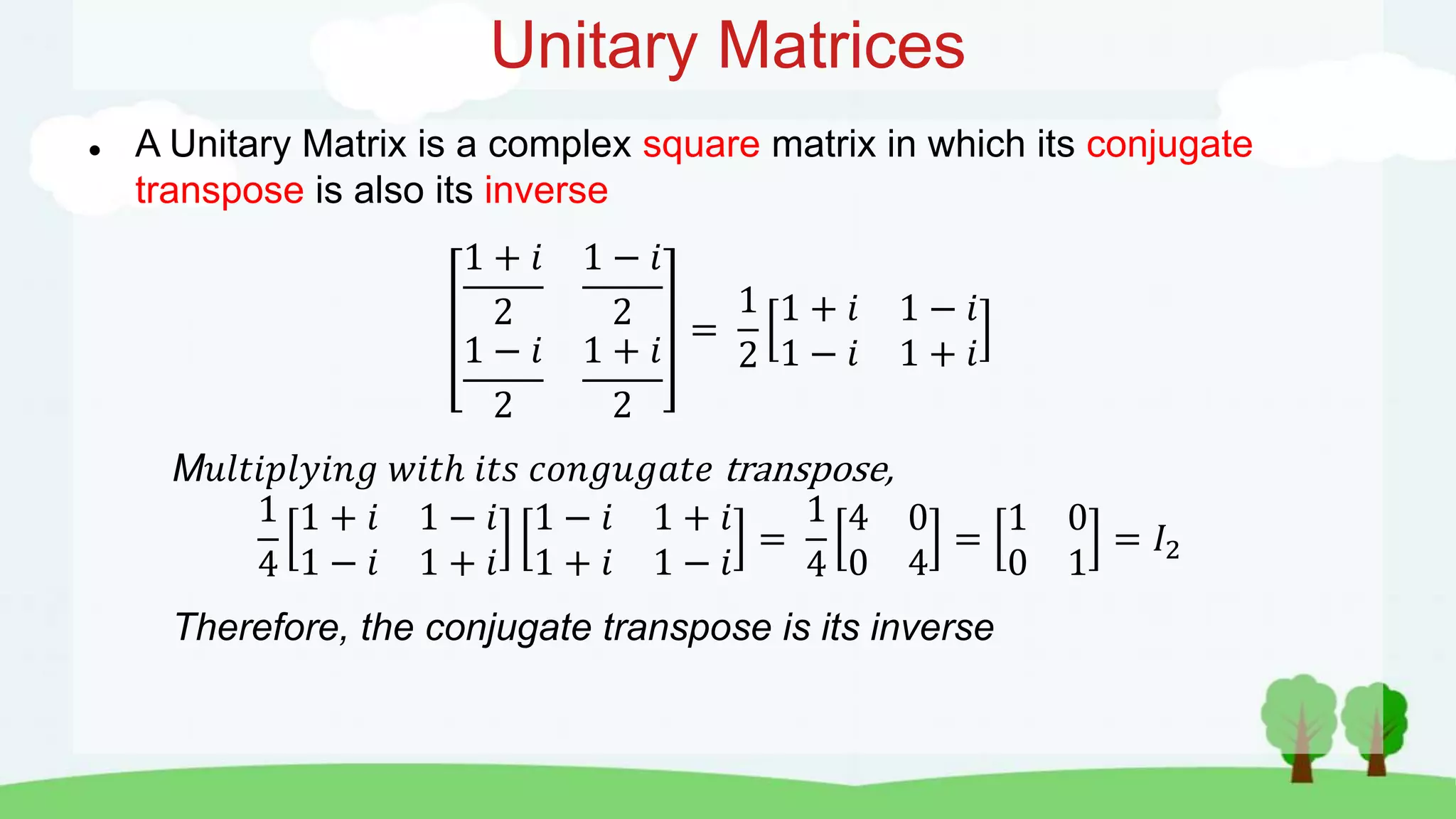 Unitary Matrices
 A Unitary Matrix is a complex square matrix in which its conjugate
transpose is also its inverse
1 + 𝑖
2
1 − 𝑖
2
1 − 𝑖
2
1 + 𝑖
2
=
1
2
1 + 𝑖 1 − 𝑖
1 − 𝑖 1 + 𝑖
M𝑢𝑙𝑡𝑖𝑝𝑙𝑦𝑖𝑛𝑔 𝑤𝑖𝑡ℎ 𝑖𝑡𝑠 𝑐𝑜𝑛𝑔𝑢𝑔𝑎𝑡𝑒 transpose,
1
4
1 + 𝑖 1 − 𝑖
1 − 𝑖 1 + 𝑖
1 − 𝑖 1 + 𝑖
1 + 𝑖 1 − 𝑖
=
1
4
4 0
0 4
=
1 0
0 1
= 𝐼2
Therefore, the conjugate transpose is its inverse
 