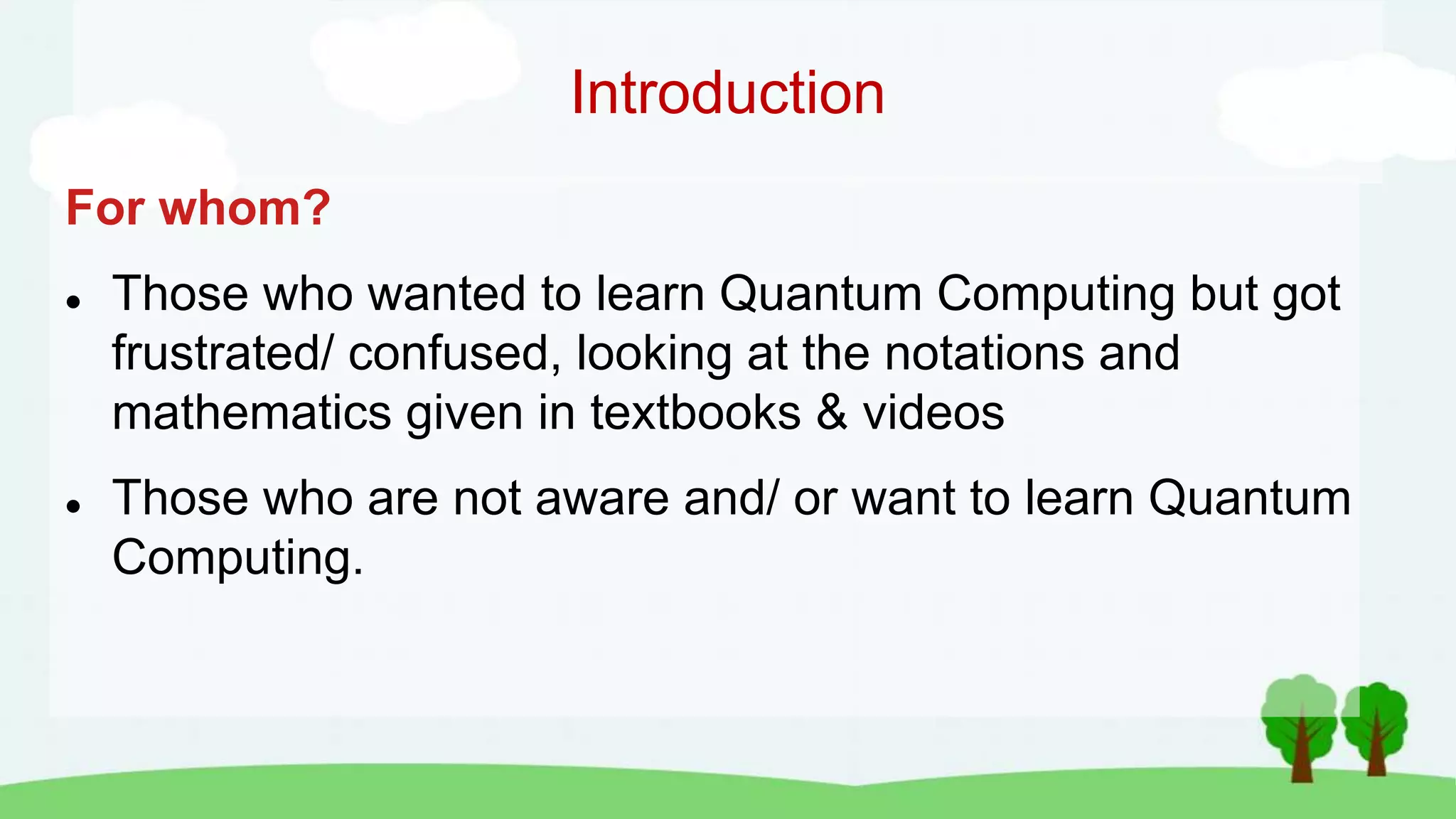 Introduction
For whom?
 Those who wanted to learn Quantum Computing but got
frustrated/ confused, looking at the notations and
mathematics given in textbooks & videos
 Those who are not aware and/ or want to learn Quantum
Computing.
 