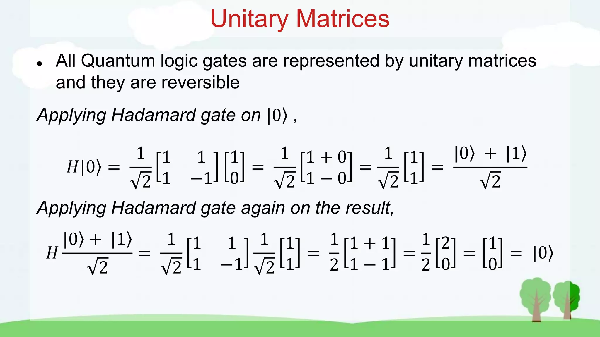 Unitary Matrices
 All Quantum logic gates are represented by unitary matrices
and they are reversible
Applying Hadamard gate on |0 ,
𝐻|0 =
1
2
1 1
1 −1
1
0
=
1
2
1 + 0
1 − 0
=
1
2
1
1
=
|0 + |1
2
Applying Hadamard gate again on the result,
𝐻
|0 + |1
2
=
1
2
1 1
1 −1
1
2
1
1
=
1
2
1 + 1
1 − 1
=
1
2
2
0
=
1
0
= |0
 