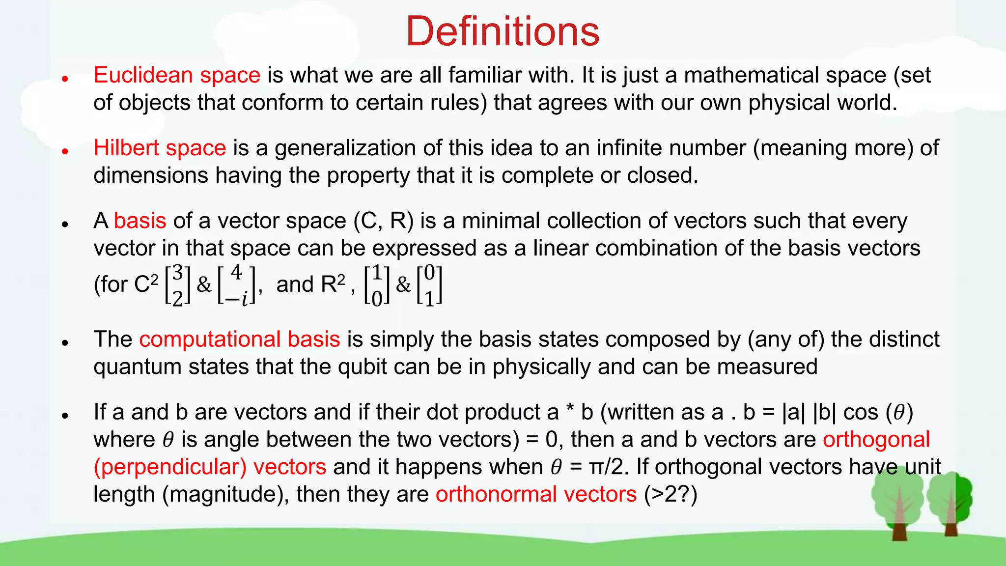 Definitions
 Euclidean space is what we are all familiar with. It is just a mathematical space (set
of objects that conform to certain rules) that agrees with our own physical world.
 Hilbert space is a generalization of this idea to an infinite number (meaning more) of
dimensions having the property that it is complete or closed.
 A basis of a vector space (C, R) is a minimal collection of vectors such that every
vector in that space can be expressed as a linear combination of the basis vectors
(for C2 3
2
&
4
−𝑖
, and R2 ,
1
0
&
0
1
 The computational basis is simply the basis states composed by (any of) the distinct
quantum states that the qubit can be in physically and can be measured
 If a and b are vectors and if their dot product a * b (written as a . b = |a| |b| cos (𝜃)
where 𝜃 is angle between the two vectors) = 0, then a and b vectors are orthogonal
(perpendicular) vectors and it happens when 𝜃 = π/2. If orthogonal vectors have unit
length (magnitude), then they are orthonormal vectors (>2?)
 