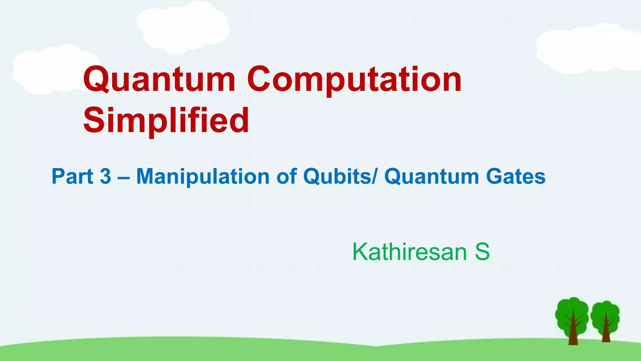 Quantum Computation
Simplified
Kathiresan S
Part 3 – Manipulation of Qubits/ Quantum Gates
 
