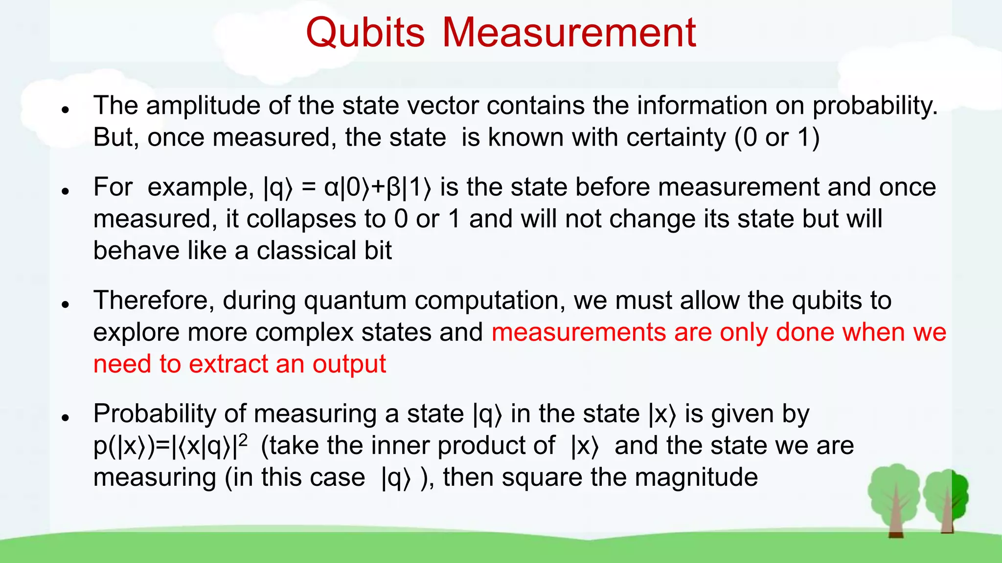  The amplitude of the state vector contains the information on probability.
But, once measured, the state is known with certainty (0 or 1)
 For example, |q = α|0 +β|1 is the state before measurement and once
measured, it collapses to 0 or 1 and will not change its state but will
behave like a classical bit
 Therefore, during quantum computation, we must allow the qubits to
explore more complex states and measurements are only done when we
need to extract an output
 Probability of measuring a state |q in the state |x is given by
p(|x )=|⟨x|q |2 (take the inner product of |x and the state we are
measuring (in this case |q ), then square the magnitude
Qubits Measurement
 