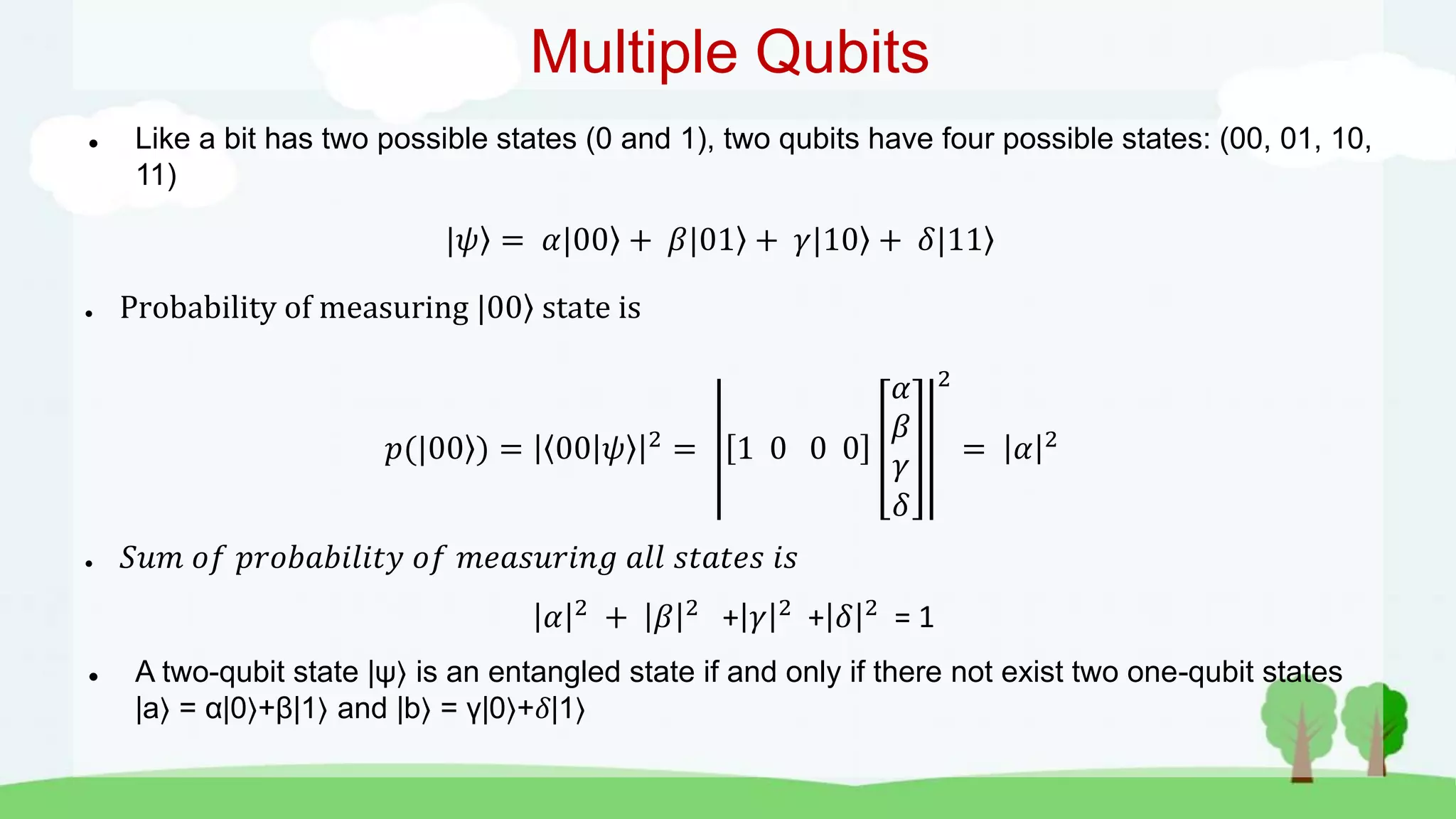 Multiple Qubits
 Like a bit has two possible states (0 and 1), two qubits have four possible states: (00, 01, 10,
11)
|𝜓 = 𝛼|00 + 𝛽|01 + 𝛾|10 + 𝛿|11
● Probability of measuring |00 state is
𝑝(|00 ) = 00 𝜓 2
= 1 0 0 0
𝛼
𝛽
𝛾
𝛿
2
= 𝛼 2
● 𝑆𝑢𝑚 𝑜𝑓 𝑝𝑟𝑜𝑏𝑎𝑏𝑖𝑙𝑖𝑡𝑦 𝑜𝑓 𝑚𝑒𝑎𝑠𝑢𝑟𝑖𝑛𝑔 𝑎𝑙𝑙 𝑠𝑡𝑎𝑡𝑒𝑠 𝑖𝑠
𝛼 2 + 𝛽 2 + 𝛾 2 + 𝛿 2 = 1
 A two-qubit state |ψ is an entangled state if and only if there not exist two one-qubit states
|a = α|0 +β|1 and |b = γ|0 +𝛿|1
 
