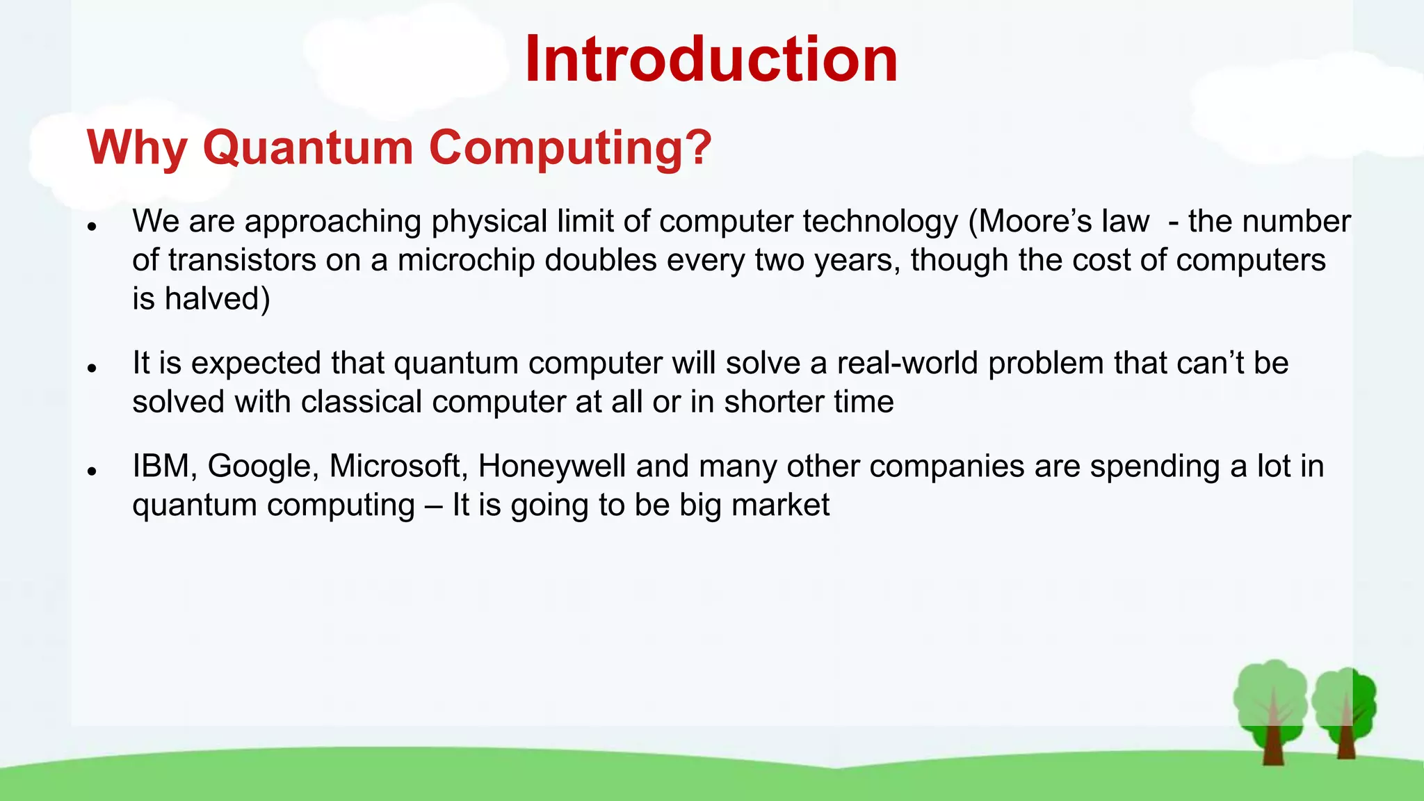 Introduction
Why Quantum Computing?
 We are approaching physical limit of computer technology (Moore’s law - the number
of transistors on a microchip doubles every two years, though the cost of computers
is halved)
 It is expected that quantum computer will solve a real-world problem that can’t be
solved with classical computer at all or in shorter time
 IBM, Google, Microsoft, Honeywell and many other companies are spending a lot in
quantum computing – It is going to be big market
 