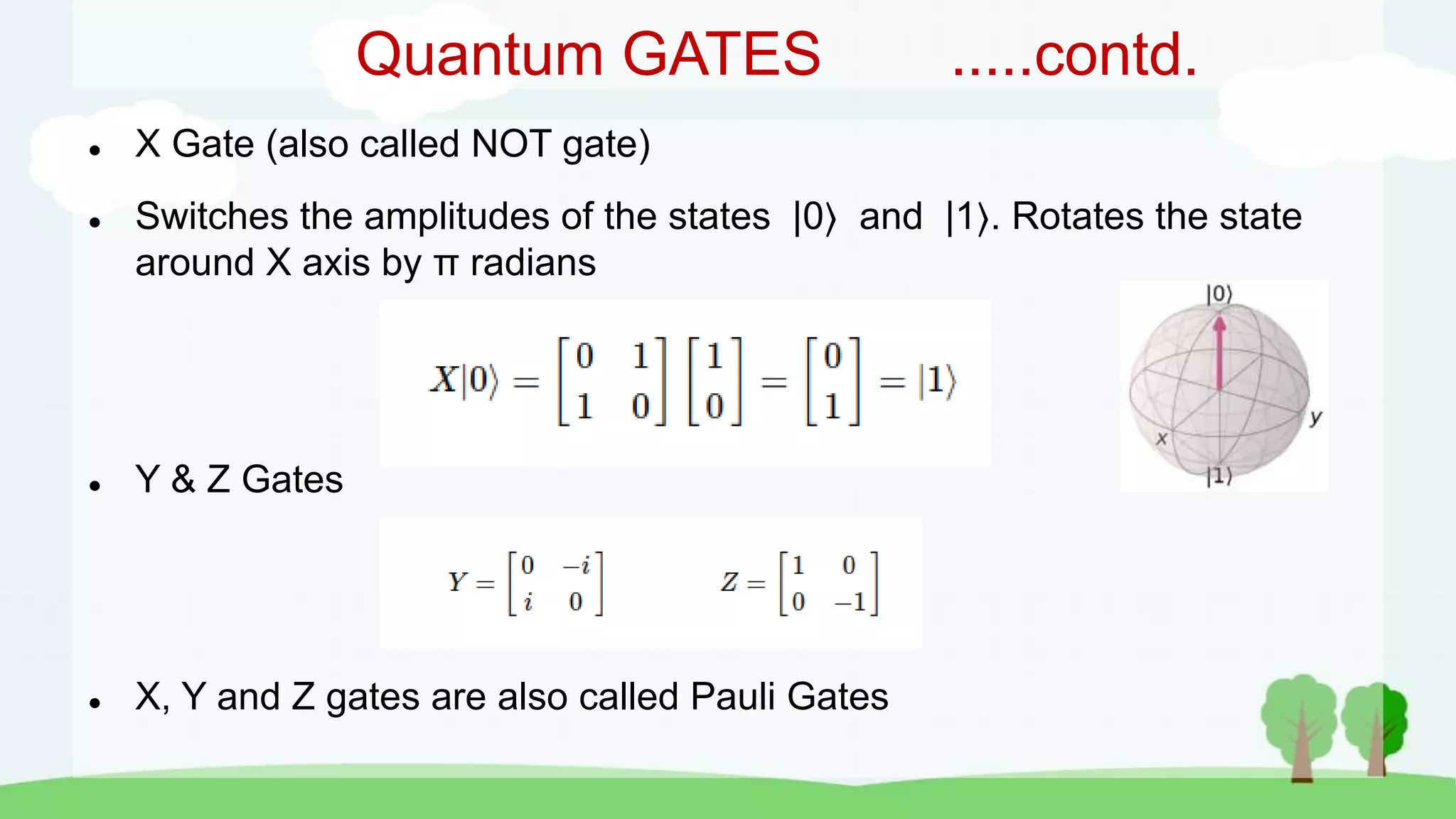 Quantum GATES .....contd.
 X Gate (also called NOT gate)
 Switches the amplitudes of the states |0 and |1 . Rotates the state
around X axis by π radians
 Y & Z Gates
 X, Y and Z gates are also called Pauli Gates
 