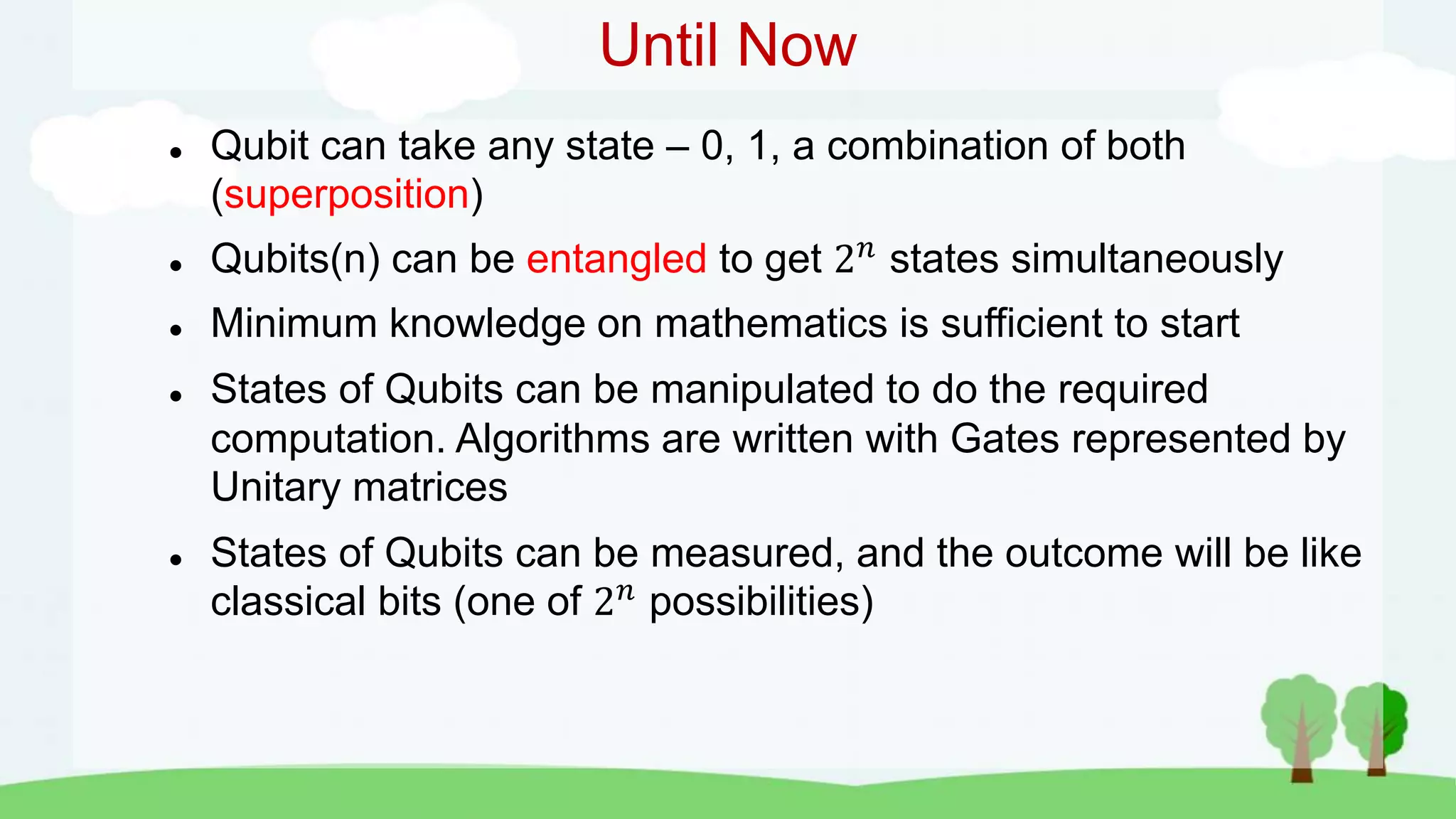 Until Now
 Qubit can take any state – 0, 1, a combination of both
(superposition)
 Qubits(n) can be entangled to get 2𝑛
states simultaneously
 Minimum knowledge on mathematics is sufficient to start
 States of Qubits can be manipulated to do the required
computation. Algorithms are written with Gates represented by
Unitary matrices
 States of Qubits can be measured, and the outcome will be like
classical bits (one of 2𝑛
possibilities)
 