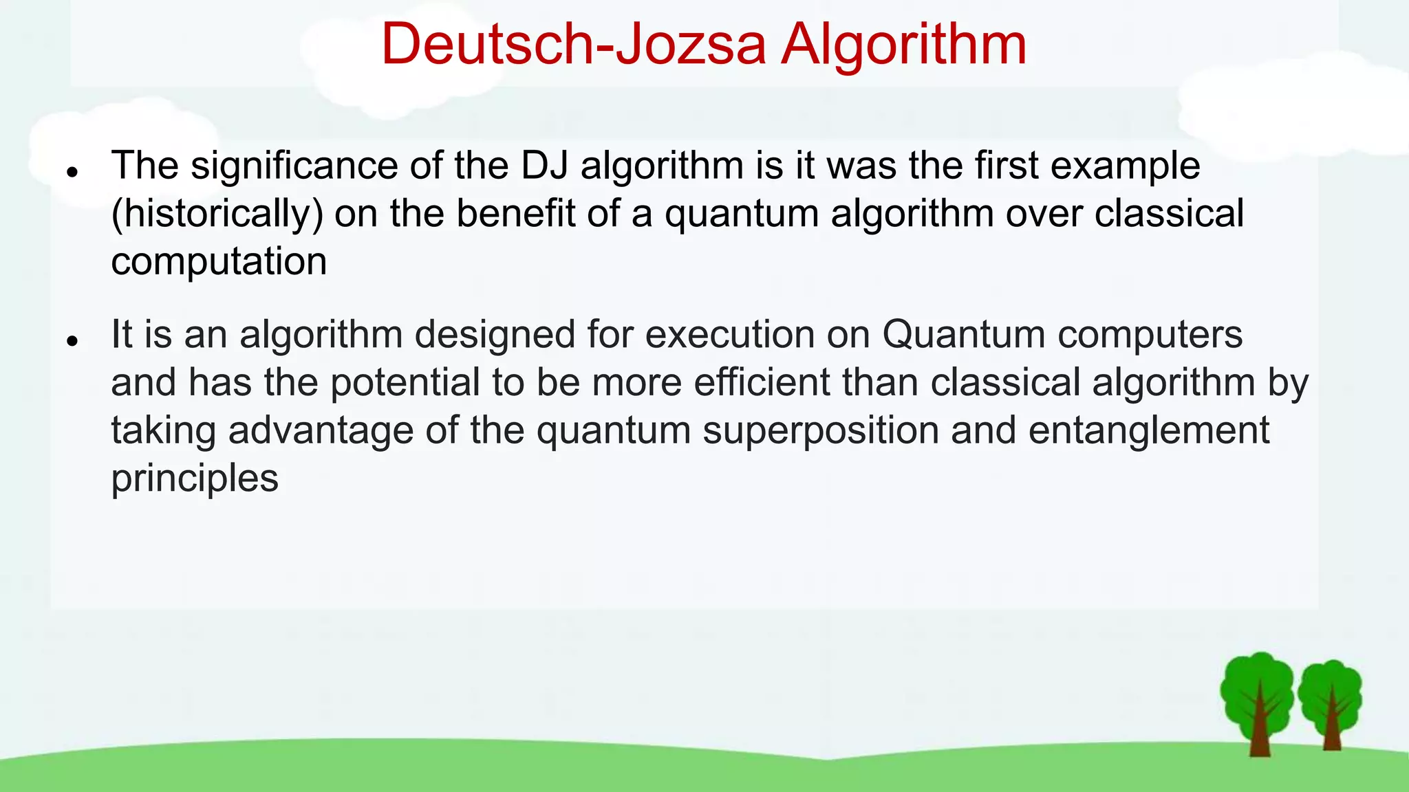 Deutsch-Jozsa Algorithm
 The significance of the DJ algorithm is it was the first example
(historically) on the benefit of a quantum algorithm over classical
computation
 It is an algorithm designed for execution on Quantum computers
and has the potential to be more efficient than classical algorithm by
taking advantage of the quantum superposition and entanglement
principles
 